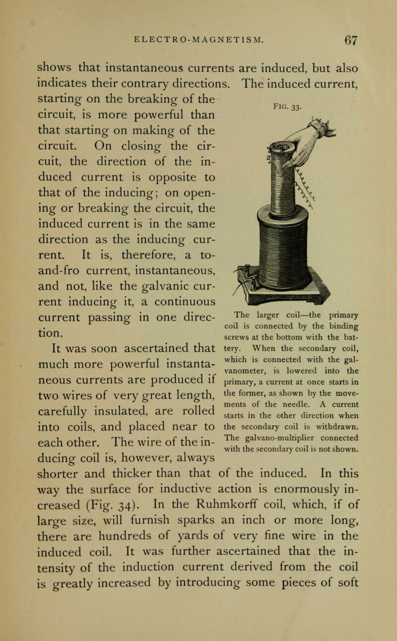 Fig. 33. shows that instantaneous currents are induced, but also indicates their contrary directions. The induced current, starting on the breaking of the circuit, is more powerful than that starting on making of the circuit. On closing the cir- cuit, the direction of the in- duced current is opposite to that of the inducing; on open- ing or breaking the circuit, the induced current is in the same direction as the inducing cur- rent. It is, therefore, a to- and-fro current, instantaneous, and not, like the galvanic cur- rent inducing it, a continuous current passing in one direc- The lareer coil—the Prim*ry coil is connected by the binding t'On. screws at the bottom with the bat- It was SOOn ascertained that tery. When the secondary coil, much more powerful instanta- which is connefed wi,th.the *a' 1 , vanometer, is lowered into the neOUS Currents are produced if primary, a current at once starts in two wires of very great length, the former-as shown bxthe move- r ,, , , 11 1 ments of the needle. A current carefully insulated, are rolled into coils, and placed near to each other. The wire of the in- ducing coil is, however, always shorter and thicker than that of the induced. In this way the surface for inductive action is enormously in- creased (Fig. 34). In the Ruhmkorff coil, which, if of large size, will furnish sparks an inch or more long, there are hundreds of yards of very fine wire in the induced coil. It was further ascertained that the in- tensity of the induction current derived from the coil is greatly increased by introducing some pieces of soft starts in the other direction when the secondary coil is withdrawn. The galvano-multiplier connected with the secondary coil is not shown.