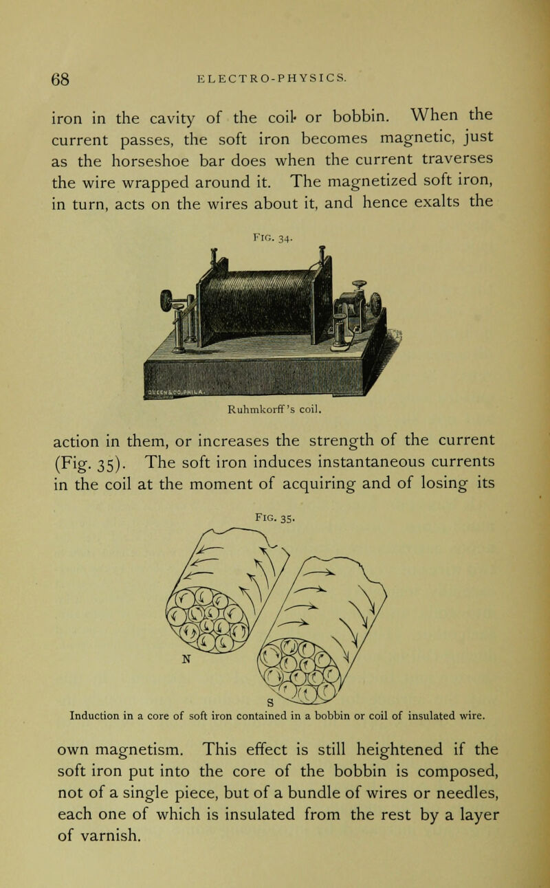 iron in the cavity of the coil- or bobbin. When the current passes, the soft iron becomes magnetic, just as the horseshoe bar does when the current traverses the wire wrapped around it. The magnetized soft iron, in turn, acts on the wires about it, and hence exalts the Fro. 34. ESSE Ruhmkorff's coil. action in them, or increases the strength of the current (Fig. 35). The soft iron induces instantaneous currents in the coil at the moment of acquiring and of losing its Fig. 35. Induction in a core of soft iron contained in a bobbin or coil of insulated wire. own magnetism. This effect is still heightened if the soft iron put into the core of the bobbin is composed, not of a single piece, but of a bundle of wires or needles, each one of which is insulated from the rest by a layer of varnish.