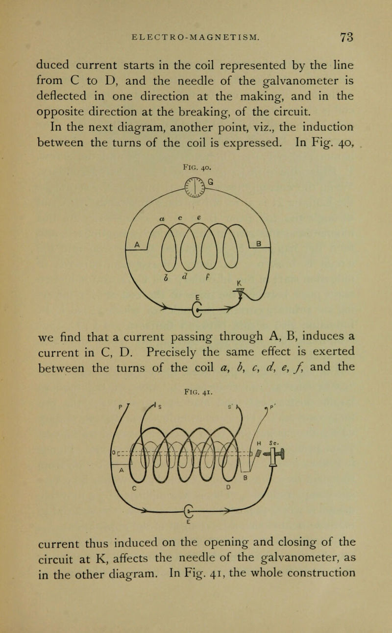 duced current starts in the coil represented by the line from C to D, and the needle of the galvanometer is deflected in one direction at the making, and in the opposite direction at the breaking, of the circuit. In the next diagram, another point, viz., the induction between the turns of the coil is expressed. In Fig. 40, Fig. 40. we find that a current passing through A, B, induces a current in C, D. Precisely the same effect is exerted between the turns of the coil a, b, c, d, e, /, and the Frc:. 41. current thus induced on the opening and closing of the circuit at K, affects the needle of the galvanometer, as in the other diagram. In Fig. 41, the whole construction