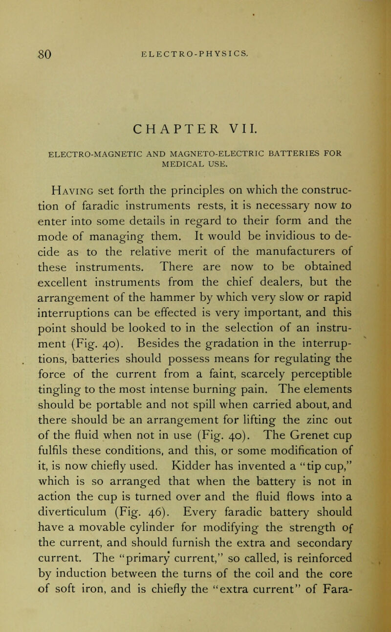 CHAPTER VII. ELECTRO-MAGNETIC AND MAGNETO-ELECTRIC BATTERIES FOR MEDICAL USE. Having set forth the principles on which the construc- tion of faradic instruments rests, it is necessary now to enter into some details in regard to their form and the mode of managing them. It would be invidious to de- cide as to the relative merit of the manufacturers of these instruments. There are now to be obtained excellent instruments from the chief dealers, but the arrangement of the hammer by which very slow or rapid interruptions can be effected is very important, and this point should be looked to in the selection of an instru- ment (Fig. 40). Besides the gradation in the interrup- tions, batteries should possess means for regulating the force of the current from a faint, scarcely perceptible tingling to the most intense burning pain. The elements should be portable and not spill when carried about, and there should be an arrangement for lifting the zinc out of the fluid when not in use (Fig. 40). The Grenet cup fulfils these conditions, and this, or some modification of it, is now chiefly used. Kidder has invented a tip cup, which is so arranged that when the battery is not in action the cup is turned over and the fluid flows into a diverticulum (Fig. 46). Every faradic battery should have a movable cylinder for modifying the strength of the current, and should furnish the extra and secondary current. The primary current, so called, is reinforced by induction between the turns of the coil and the core of soft iron, and is chiefly the extra current of Fara-