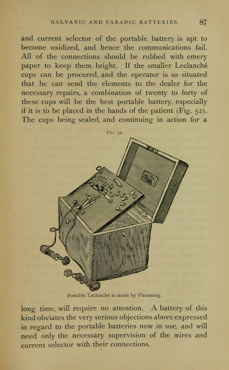 and current selector of the portable battery is apt to become oxidized, and hence the communications fail. All of the connections should be rubbed with emery paper to keep them bright. If the smaller Leclanche cups can be procured, and the operator is so situated that he can send the elements to the dealer for the necessary repairs, a combination of twenty to forty of these cups will be the best portable battery, especially if it is to be placed in the hands of the patient (Fig. 52). The cups being sealed, and continuing in action for a Portable Leclanche as. made by Flemming. long time, will require no attention. A battery of this kind obviates the very serious objections above expressed in regard to the portable batteries now in use, and will need only the necessary supervision of the wires and current selector with their connections.