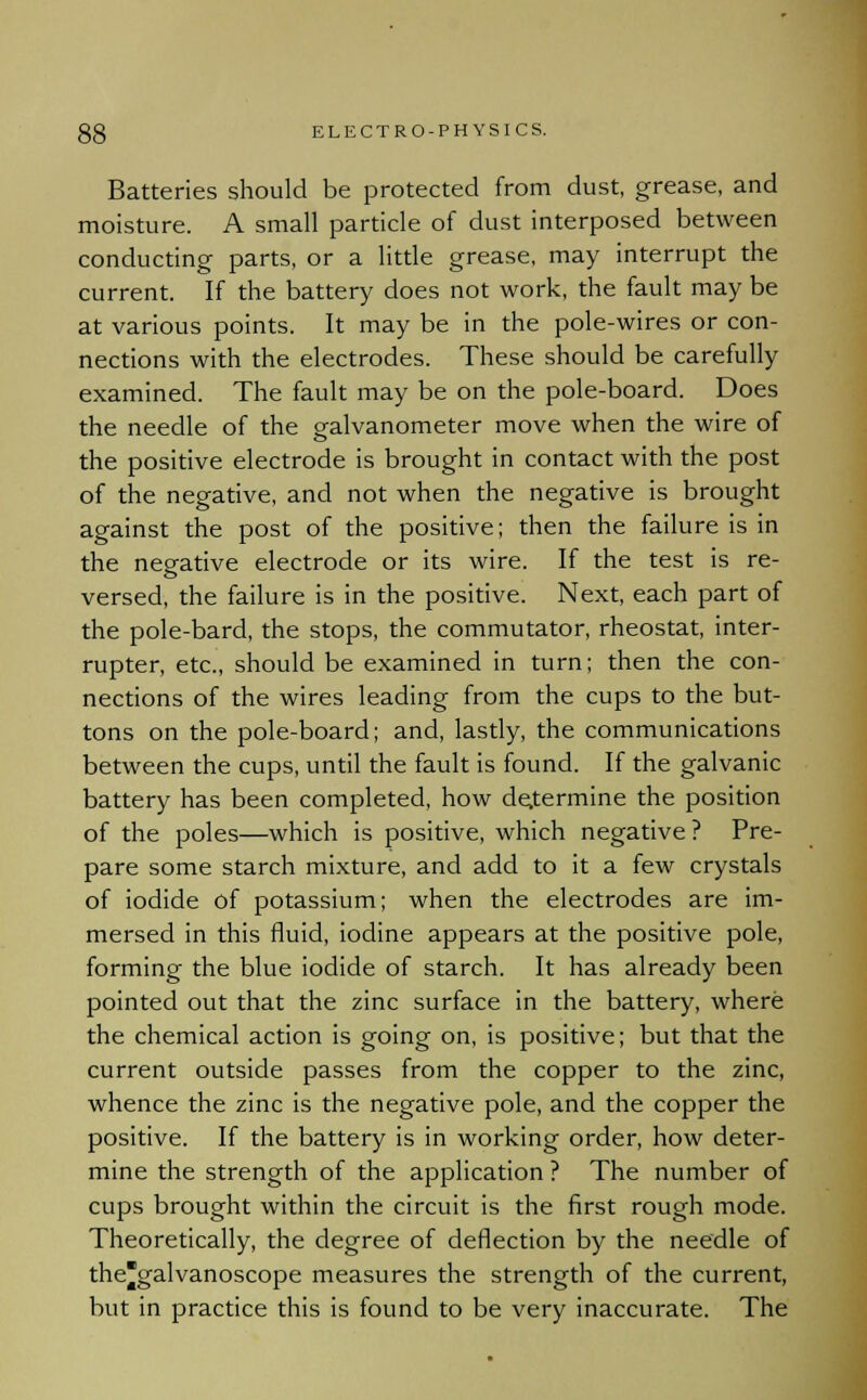 Batteries should be protected from dust, grease, and moisture. A small particle of dust interposed between conducting parts, or a little grease, may interrupt the current. If the battery does not work, the fault may be at various points. It may be in the pole-wires or con- nections with the electrodes. These should be carefully examined. The fault may be on the pole-board. Does the needle of the galvanometer move when the wire of the positive electrode is brought in contact with the post of the negative, and not when the negative is brought against the post of the positive; then the failure is in the negative electrode or its wire. If the test is re- versed, the failure is in the positive. Next, each part of the pole-bard, the stops, the commutator, rheostat, inter- rupter, etc., should be examined in turn; then the con- nections of the wires leading from the cups to the but- tons on the pole-board; and, lastly, the communications between the cups, until the fault is found. If the galvanic battery has been completed, how determine the position of the poles—which is positive, which negative ? Pre- pare some starch mixture, and add to it a few crystals of iodide of potassium; when the electrodes are im- mersed in this fluid, iodine appears at the positive pole, forming the blue iodide of starch. It has already been pointed out that the zinc surface in the battery, where the chemical action is going on, is positive; but that the current outside passes from the copper to the zinc, whence the zinc is the negative pole, and the copper the positive. If the battery is in working order, how deter- mine the strength of the application ? The number of cups brought within the circuit is the first rough mode. Theoretically, the degree of deflection by the needle of thegalvanoscope measures the strength of the current, but in practice this is found to be very inaccurate. The