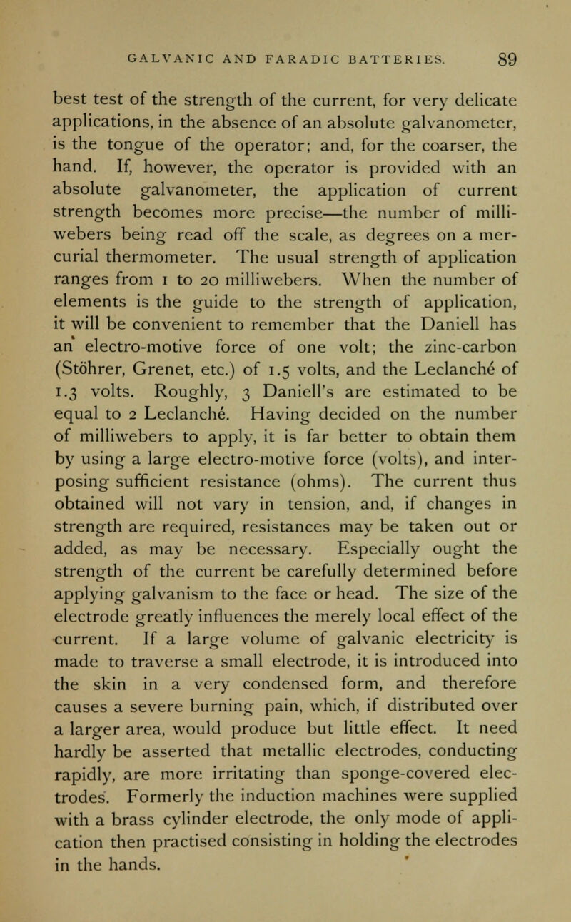 best test of the strength of the current, for very delicate applications, in the absence of an absolute galvanometer, is the tongue of the operator; and, for the coarser, the hand. If, however, the operator is provided with an absolute galvanometer, the application of current strength becomes more precise—the number of milli- webers being read off the scale, as degrees on a mer- curial thermometer. The usual strength of application ranges from i to 20 milliwebers. When the number of elements is the guide to the strength of application, it will be convenient to remember that the Daniell has an electro-motive force of one volt; the zinc-carbon (Stohrer, Grenet, etc.) of 1.5 volts, and the Leclanche of 1.3 volts. Roughly, 3 Daniell's are estimated to be equal to 2 Leclanche. Having decided on the number of milliwebers to apply, it is far better to obtain them by using a large electro-motive force (volts), and inter- posing sufficient resistance (ohms). The current thus obtained will not vary in tension, and, if changes in strength are required, resistances may be taken out or added, as may be necessary. Especially ought the strength of the current be carefully determined before applying galvanism to the face or head. The size of the electrode greatly influences the merely local effect of the current. If a large volume of galvanic electricity is made to traverse a small electrode, it is introduced into the skin in a very condensed form, and therefore causes a severe burning pain, which, if distributed over a larger area, would produce but little effect. It need hardly be asserted that metallic electrodes, conducting rapidly, are more irritating than sponge-covered elec- trodes'. Formerly the induction machines were supplied with a brass cylinder electrode, the only mode of appli- cation then practised consisting in holding the electrodes in the hands.