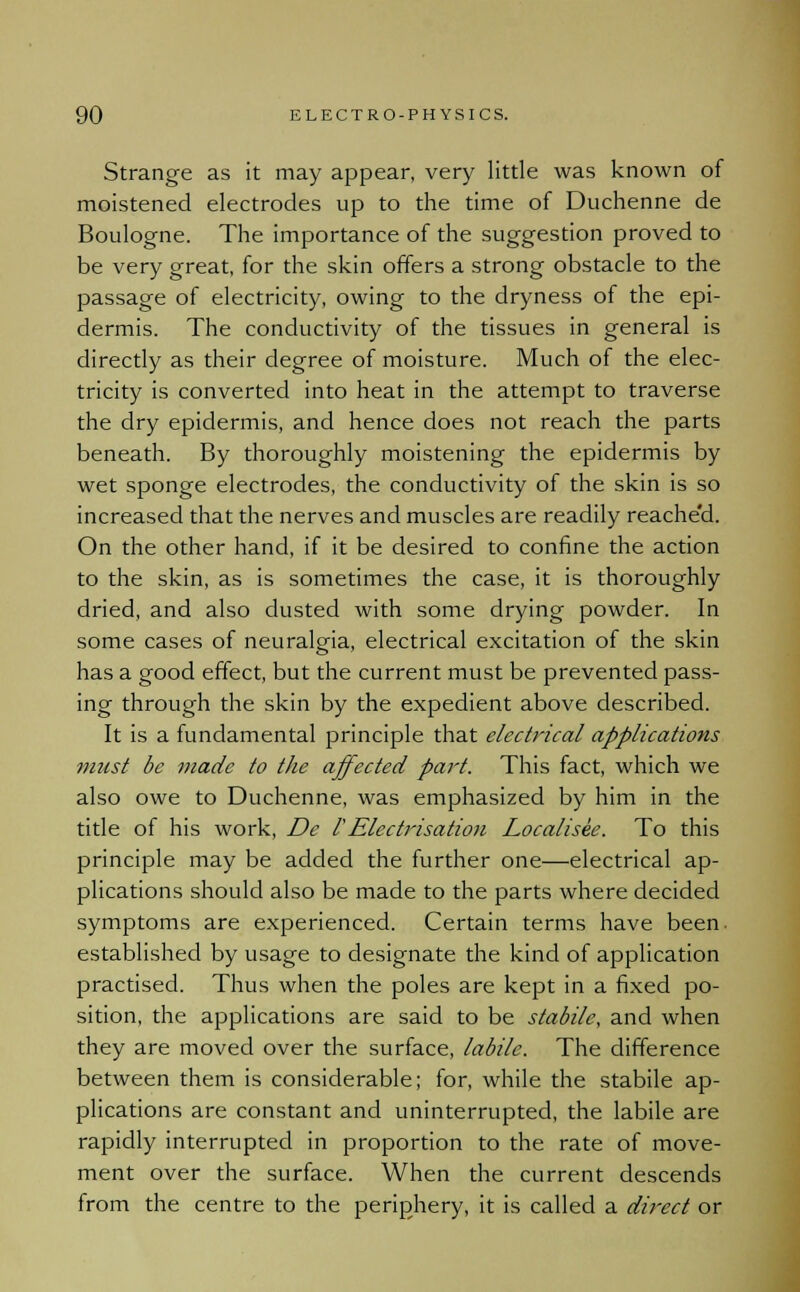 Strange as it may appear, very little was known of moistened electrodes up to the time of Duchenne de Boulogne. The importance of the suggestion proved to be very great, for the skin offers a strong obstacle to the passage of electricity, owing to the dryness of the epi- dermis. The conductivity of the tissues in general is directly as their degree of moisture. Much of the elec- tricity is converted into heat in the attempt to traverse the dry epidermis, and hence does not reach the parts beneath. By thoroughly moistening the epidermis by wet sponge electrodes, the conductivity of the skin is so increased that the nerves and muscles are readily reache'd. On the other hand, if it be desired to confine the action to the skin, as is sometimes the case, it is thoroughly dried, and also dusted with some drying powder. In some cases of neuralgia, electrical excitation of the skin has a good effect, but the current must be prevented pass- ing through the skin by the expedient above described. It is a fundamental principle that electrical applications must be made to the affected part. This fact, which we also owe to Duchenne, was emphasized by him in the title of his work, De I'Electrisation Localisee. To this principle may be added the further one—electrical ap- plications should also be made to the parts where decided symptoms are experienced. Certain terms have been, established by usage to designate the kind of application practised. Thus when the poles are kept in a fixed po- sition, the applications are said to be stabile, and when they are moved over the surface, labile. The difference between them is considerable; for, while the stabile ap- plications are constant and uninterrupted, the labile are rapidly interrupted in proportion to the rate of move- ment over the surface. When the current descends from the centre to the periphery, it is called a direct or