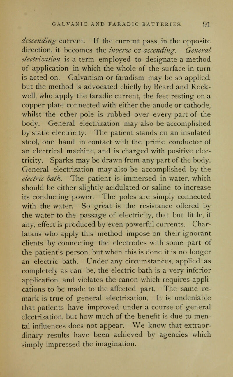 descending- current. If the current pass in the opposite direction, it becomes the inverse or ascending. General electrization is a term employed to designate a method of application in which the whole of the surface in turn is acted on. Galvanism or faradism may be so applied, but the method is advocated chiefly by Beard and Rock- well, who apply the faradic current, the feet resting on a copper plate connected with either the anode or cathode, whilst the other pole is rubbed over every part of the body. General electrization may also be accomplished by static electricity. The patient stands on an insulated stool, one hand in contact with the prime conductor of an electrical machine, and is charged with positive elec- tricity. Sparks may be drawn from any part of the body. General electrization may also be accomplished by the elective bath. The patient is immersed in water, which should be either slightly acidulated or saline to increase its conducting power. The poles are simply connected with the water. So great is the resistance offered by the water to the passage of electricity, that but little, if any, effect is produced by even powerful currents. Char- latans who apply this method impose on their ignorant clients by connecting the electrodes with some part of the patient's person, but when this is done it is no longer an electric bath. Under any circumstances, applied as completely as can be, the electric bath is a very inferior application, and violates the canon which requires appli- cations to be made to the affected part. The same re- mark is true of general electrization. It is undeniable that patients have improved under a course of general electrization, but how much of the benefit is due to men- tal influences does not appear. We know that extraor- dinary results have been achieved by agencies which simply impressed the imagination.