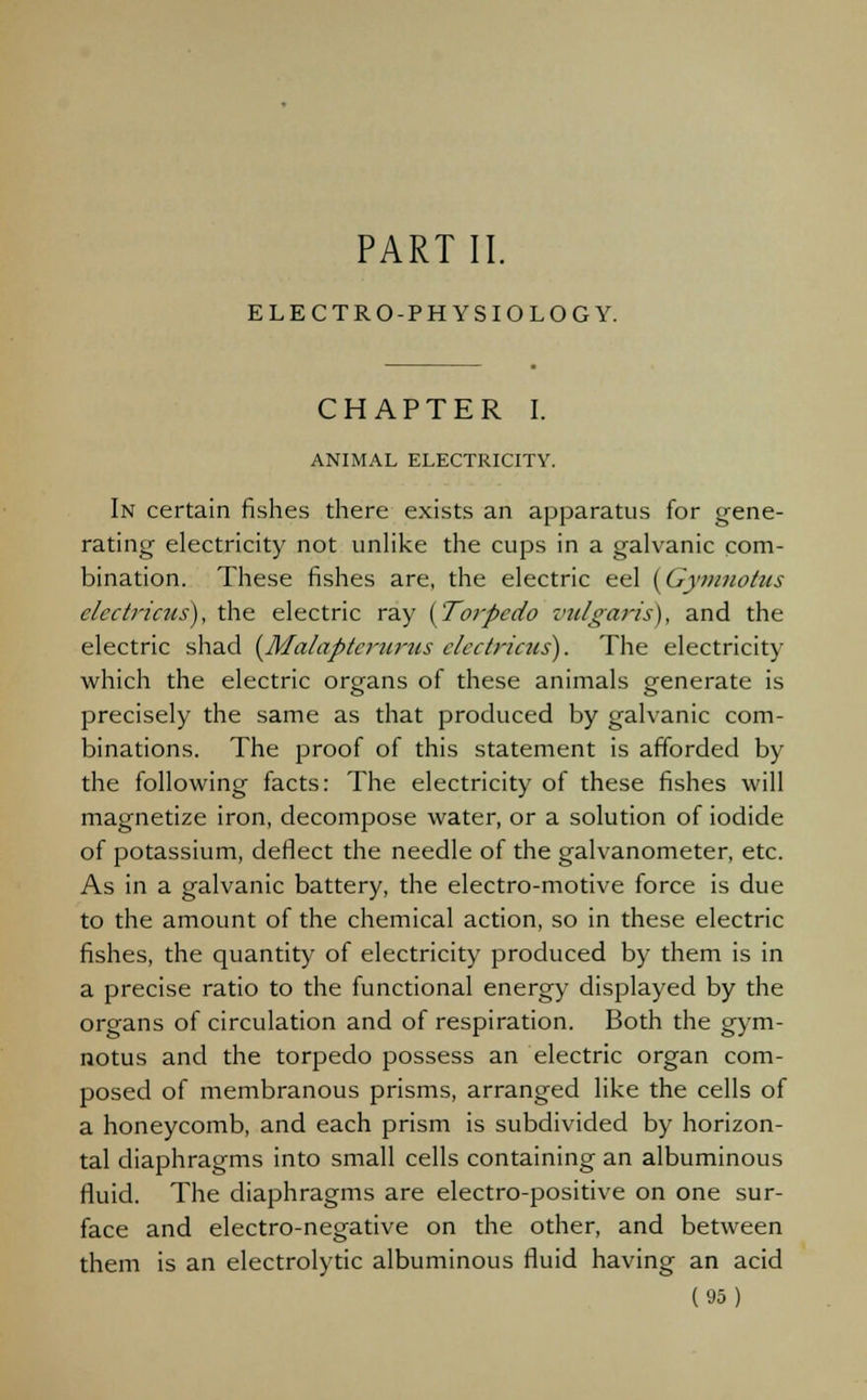 PART II. ELECTRO-PHYSIOLOGY. CHAPTER I. ANIMAL ELECTRICITY. In certain fishes there exists an apparatus for gene- rating electricity not unlike the cups in a galvanic com- bination. These fishes are, the electric eel {Gymnotus electricus), the electric ray {Torpedo vulgaris), and the electric shad (Malapterurus electricus). The electricity which the electric organs of these animals generate is precisely the same as that produced by galvanic com- binations. The proof of this statement is afforded by the following facts: The electricity of these fishes will magnetize iron, decompose water, or a solution of iodide of potassium, deflect the needle of the galvanometer, etc. As in a galvanic battery, the electro-motive force is due to the amount of the chemical action, so in these electric fishes, the quantity of electricity produced by them is in a precise ratio to the functional energy displayed by the organs of circulation and of respiration. Both the gym- notus and the torpedo possess an electric organ com- posed of membranous prisms, arranged like the cells of a honeycomb, and each prism is subdivided by horizon- tal diaphragms into small cells containing an albuminous fluid. The diaphragms are electro-positive on one sur- face and electro-negative on the other, and between them is an electrolytic albuminous fluid having an acid