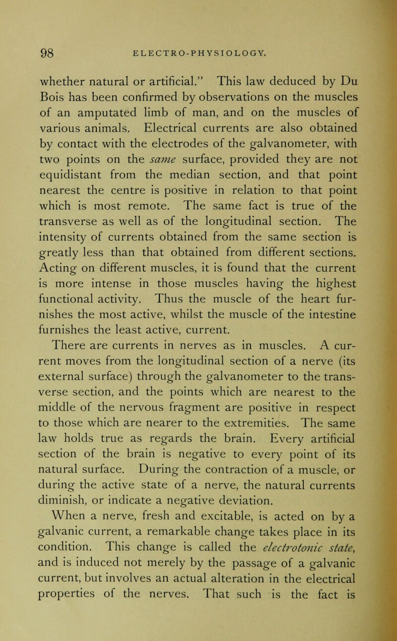 whether natural or artificial. This law deduced by Du Bois has been confirmed by observations on the muscles of an amputated limb of man, and on the muscles of various animals. Electrical currents are also obtained by contact with the electrodes of the galvanometer, with two points on the same surface, provided they are not equidistant from the median section, and that point nearest the centre is positive in relation to that point which is most remote. The same fact is true of the transverse as well as of the longitudinal section. The intensity of currents obtained from the same section is greatly less than that obtained from different sections. Acting on different muscles, it is found that the current is more intense in those muscles having the highest functional activity. Thus the muscle of the heart fur- nishes the most active, whilst the muscle of the intestine furnishes the least active, current. There are currents in nerves as in muscles. A cur- rent moves from the longitudinal section of a nerve (its external surface) through the galvanometer to the trans- verse section, and the points which are nearest to the middle of the nervous fragment are positive in respect to those which are nearer to the extremities. The same law holds true as regards the brain. Every artificial section of the brain is negative to every point of its natural surface. During- the contraction of a muscle, or during the active state of a nerve, the natural currents diminish, or indicate a negative deviation. When a nerve, fresh and excitable, is acted on by a galvanic current, a remarkable change takes place in its condition. This change is called the electrotonic state, and is induced not merely by the passage of a galvanic current, but involves an actual alteration in the electrical properties of the nerves. That such is the fact is