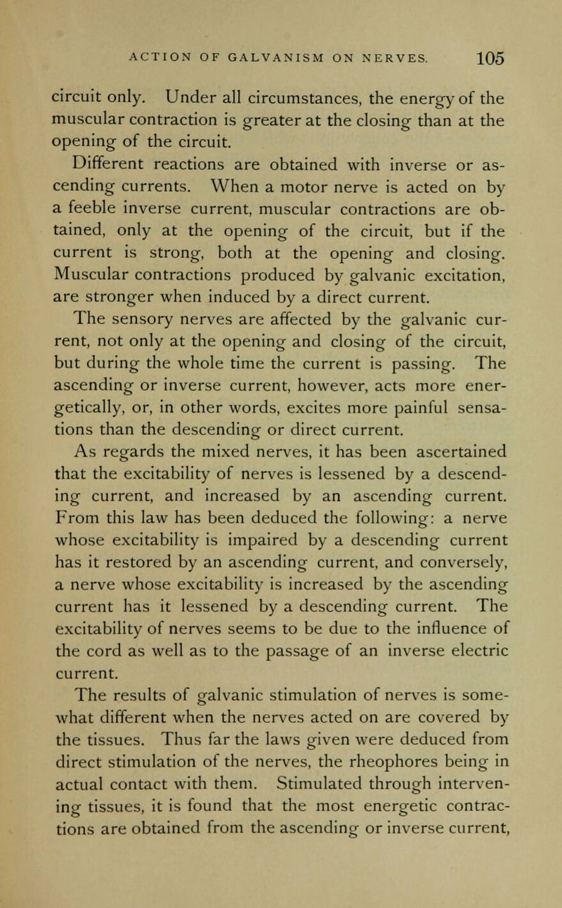 circuit only. Under all circumstances, the energy of the muscular contraction is greater at the closing than at the opening of the circuit. Different reactions are obtained with inverse or as- cending currents. When a motor nerve is acted on by a feeble inverse current, muscular contractions are ob- tained, only at the opening of the circuit, but if the current is strong, both at the opening and closing. Muscular contractions produced by galvanic excitation, are stronger when induced by a direct current. The sensory nerves are affected by the galvanic cur- rent, not only at the opening and closing of the circuit, but during the whole time the current is passing. The ascending or inverse current, however, acts more ener- getically, or, in other words, excites more painful sensa- tions than the descending or direct current. As regards the mixed nerves, it has been ascertained that the excitability of nerves is lessened by a descend- ing current, and increased by an ascending current. From this law has been deduced the following: a nerve whose excitability is impaired by a descending current has it restored by an ascending current, and conversely, a nerve whose excitability is increased by the ascending current has it lessened by a descending current. The excitability of nerves seems to be due to the influence of the cord as well as to the passage of an inverse electric current. The results of galvanic stimulation of nerves is some- what different when the nerves acted on are covered by the tissues. Thus far the laws given were deduced from direct stimulation of the nerves, the rheophores being in actual contact with them. Stimulated through interven- ing tissues, it is found that the most energetic contrac- tions are obtained from the ascending or inverse current,