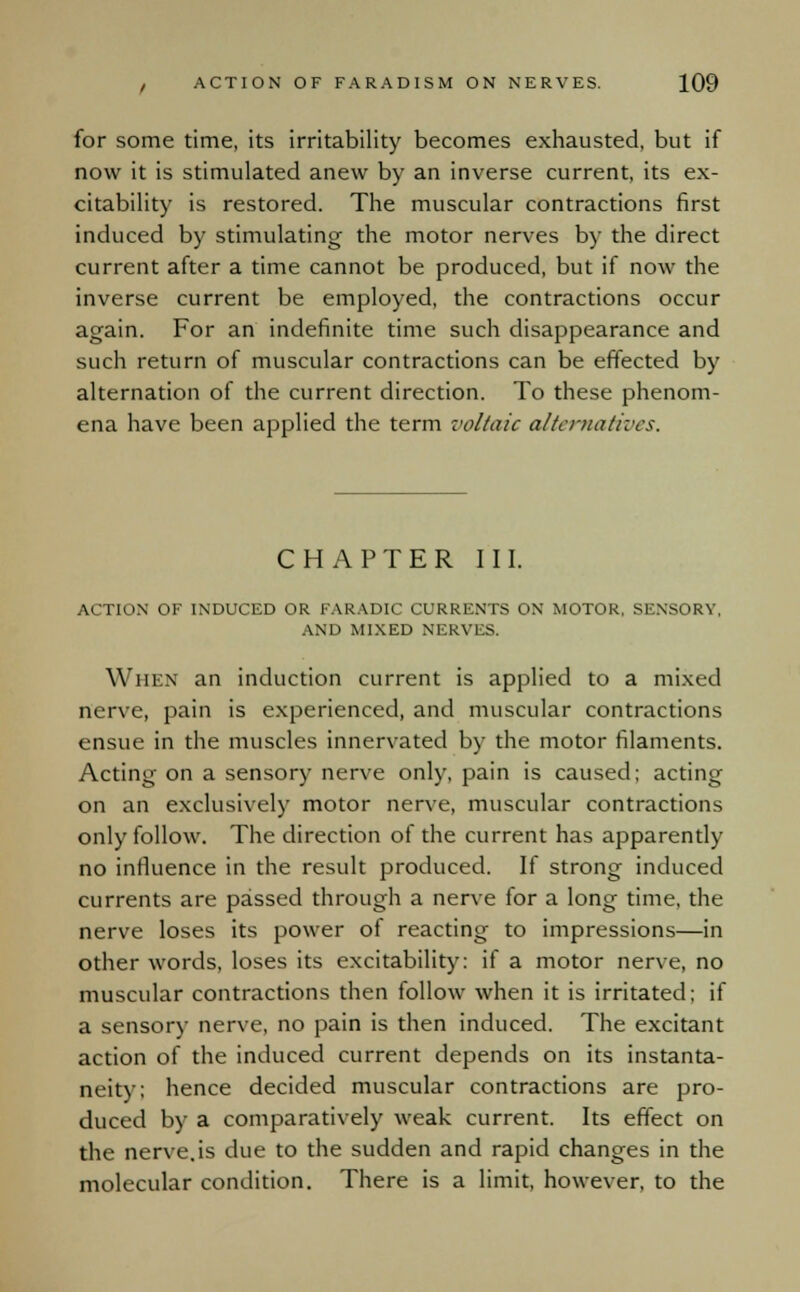 for some time, its irritability becomes exhausted, but if now it is stimulated anew by an inverse current, its ex- citability is restored. The muscular contractions first induced by stimulating the motor nerves by the direct current after a time cannot be produced, but if now the inverse current be employed, the contractions occur again. For an indefinite time such disappearance and such return of muscular contractions can be effected by alternation of the current direction. To these phenom- ena have been applied the term voltaic alternatives. CHAPTER I'll. ACTION OF INDUCED OR FARADIC CURRENTS ON MOTOR, SENSORY. AND MIXED NERVES. When an induction current is applied to a mixed nerve, pain is experienced, and muscular contractions ensue in the muscles innervated by the motor filaments. Acting on a sensory nerve only, pain is caused; acting on an exclusively motor nerve, muscular contractions only follow. The direction of the current has apparently no influence in the result produced. If strong induced currents are passed through a nerve for a long time, the nerve loses its power of reacting to impressions—in other words, loses its excitability: if a motor nerve, no muscular contractions then follow when it is irritated; if a sensory nerve, no pain is then induced. The excitant action of the induced current depends on its instanta- neity; hence decided muscular contractions are pro- duced by a comparatively weak current. Its effect on the nerve.is due to the sudden and rapid changes in the molecular condition. There is a limit, however, to the