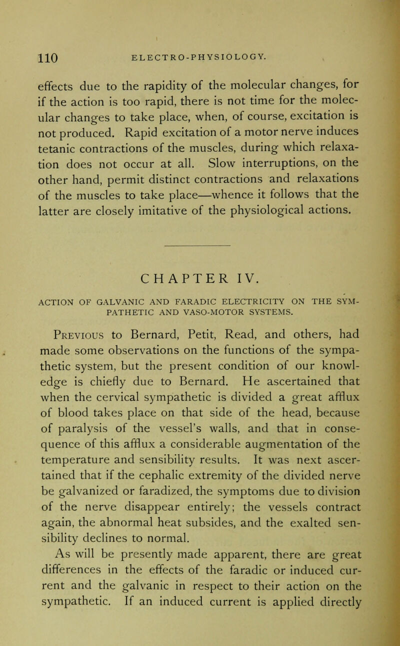 effects due to the rapidity of the molecular changes, for if the action is too rapid, there is not time for the molec- ular changes to take place, when, of course, excitation is not produced. Rapid excitation of a motor nerve induces tetanic contractions of the muscles, during which relaxa- tion does not occur at all. Slow interruptions, on the other hand, permit distinct contractions and relaxations of the muscles to take place—whence it follows that the latter are closely imitative of the physiological actions. CHAPTER IV. ACTION OF GALVANIC AND FARADIC ELECTRICITY ON THE SYM- PATHETIC AND VASO-MOTOR SYSTEMS. Previous to Bernard, Petit, Read, and others, had made some observations on the functions of the sympa- thetic system, but the present condition of our knowl- edge is chiefly due to Bernard. He ascertained that when the cervical sympathetic is divided a great afflux of blood takes place on that side of the head, because of paralysis of the vessel's walls, and that in conse- quence of this afflux a considerable augmentation of the temperature and sensibility results. It was next ascer- tained that if the cephalic extremity of the divided nerve be galvanized or faradized, the symptoms due to division of the nerve disappear entirely; the vessels contract again, the abnormal heat subsides, and the exalted sen- sibility declines to normal. As will be presently made apparent, there are great differences in the effects of the faradic or induced cur- rent and the galvanic in respect to their action on the sympathetic. If an induced current is applied directly