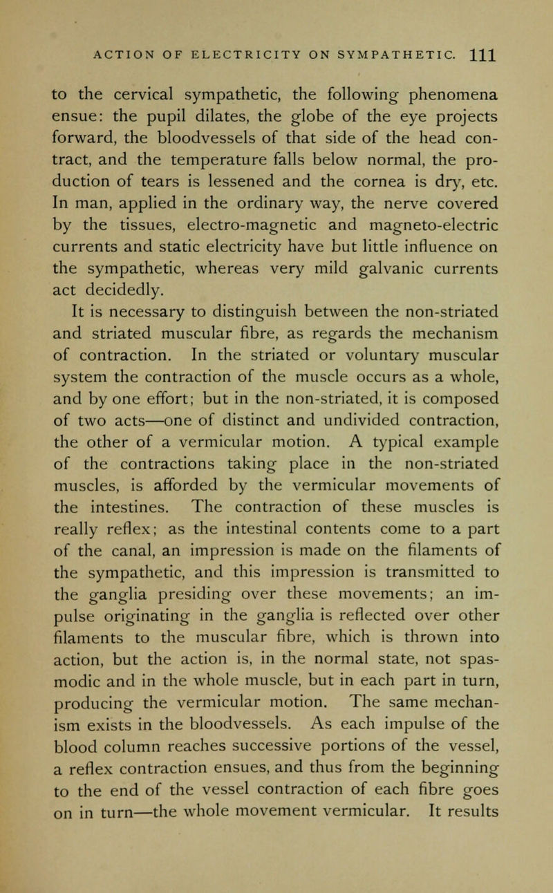 to the cervical sympathetic, the following phenomena ensue: the pupil dilates, the globe of the eye projects forward, the bloodvessels of that side of the head con- tract, and the temperature falls below normal, the pro- duction of tears is lessened and the cornea is dry, etc. In man, applied in the ordinary way, the nerve covered by the tissues, electro-magnetic and magneto-electric currents and static electricity have but little influence on the sympathetic, whereas very mild galvanic currents act decidedly. It is necessary to distinguish between the non-striated and striated muscular fibre, as regards the mechanism of contraction. In the striated or voluntary muscular system the contraction of the muscle occurs as a whole, and by one effort; but in the non-striated, it is composed of two acts—one of distinct and undivided contraction, the other of a vermicular motion. A typical example of the contractions taking place in the non-striated muscles, is afforded by the vermicular movements of the intestines. The contraction of these muscles is really reflex; as the intestinal contents come to a part of the canal, an impression is made on the filaments of the sympathetic, and this impression is transmitted to the ganglia presiding over these movements; an im- pulse originating in the ganglia is reflected over other filaments to the muscular fibre, which is thrown into action, but the action is, in the normal state, not spas- modic and in the whole muscle, but in each part in turn, producing the vermicular motion. The same mechan- ism exists in the bloodvessels. As each impulse of the blood column reaches successive portions of the vessel, a reflex contraction ensues, and thus from the beginning to the end of the vessel contraction of each fibre goes on in turn—the whole movement vermicular. It results