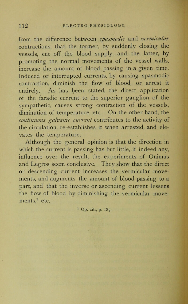 from the difference between spasmodic and vermicular contractions, that the former, by suddenly closing the vessels, cut off the blood supply, and the latter, by promoting the normal movements of the vessel walls, increase the amount of blood passing in a given time. Induced or interrupted currents, by causing spasmodic contraction, diminish the flow of blood, or arrest it entirely. As has been stated, the direct application of the faradic current to the superior ganglion of the sympathetic, causes strong contraction of the vessels, diminution of temperature, etc. On the other hand, the continuotis galvanic current contributes to the activity of the circulation, re-establishes it when arrested, and ele- vates the temperature. Although the general opinion is that the direction in which the current is passing has but little, if indeed any, influence over the result, the experiments of Onimus and Legros seem conclusive. They show that the direct or descending current increases the vermicular move- ments, and augments the amount of blood passing to a part, and that the inverse or ascending current lessens the flow of blood by diminishing the vermicular move- ments,1 etc. 1 Op. cit., p. 185.