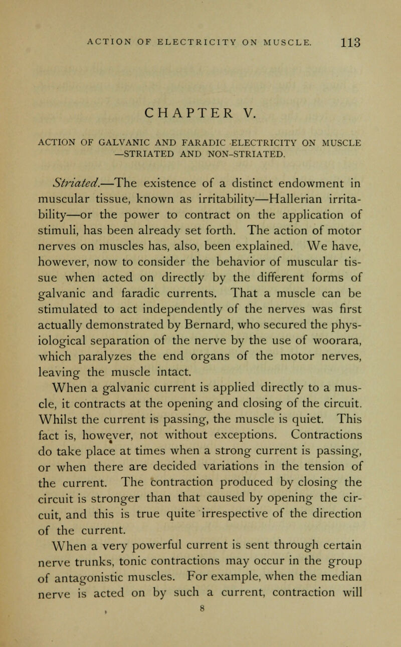 CHAPTER V. ACTION OF GALVANIC AND FARADIC ELECTRICITY ON MUSCLE —STRIATED AND NON-STRIATED. Striated.—The existence of a distinct endowment in muscular tissue, known as irritability—Hallerian irrita- bility—or the power to contract on the application of stimuli, has been already set forth. The action of motor nerves on muscles has, also, been explained. We have, however, now to consider the behavior of muscular tis- sue when acted on directly by the different forms of galvanic and faradic currents. That a muscle can be stimulated to act independently of the nerves was first actually demonstrated by Bernard, who secured the phys- iological separation of the nerve by the use of woorara, which paralyzes the end organs of the motor nerves, leaving the muscle intact. When a galvanic current is applied directly to a mus- cle, it contracts at the opening and closing of the circuit. Whilst the current is passing, the muscle is quiet. This fact is, however, not without exceptions. Contractions do take place at times when a strong current is passing, or when there are decided variations in the tension of the current. The contraction produced by closing the circuit is stronger than that caused by opening the cir- cuit, and this is true quite irrespective of the direction of the current. When a very powerful current is sent through certain nerve trunks, tonic contractions may occur in the group of antagonistic muscles. For example, when the median nerve is acted on by such a current, contraction will