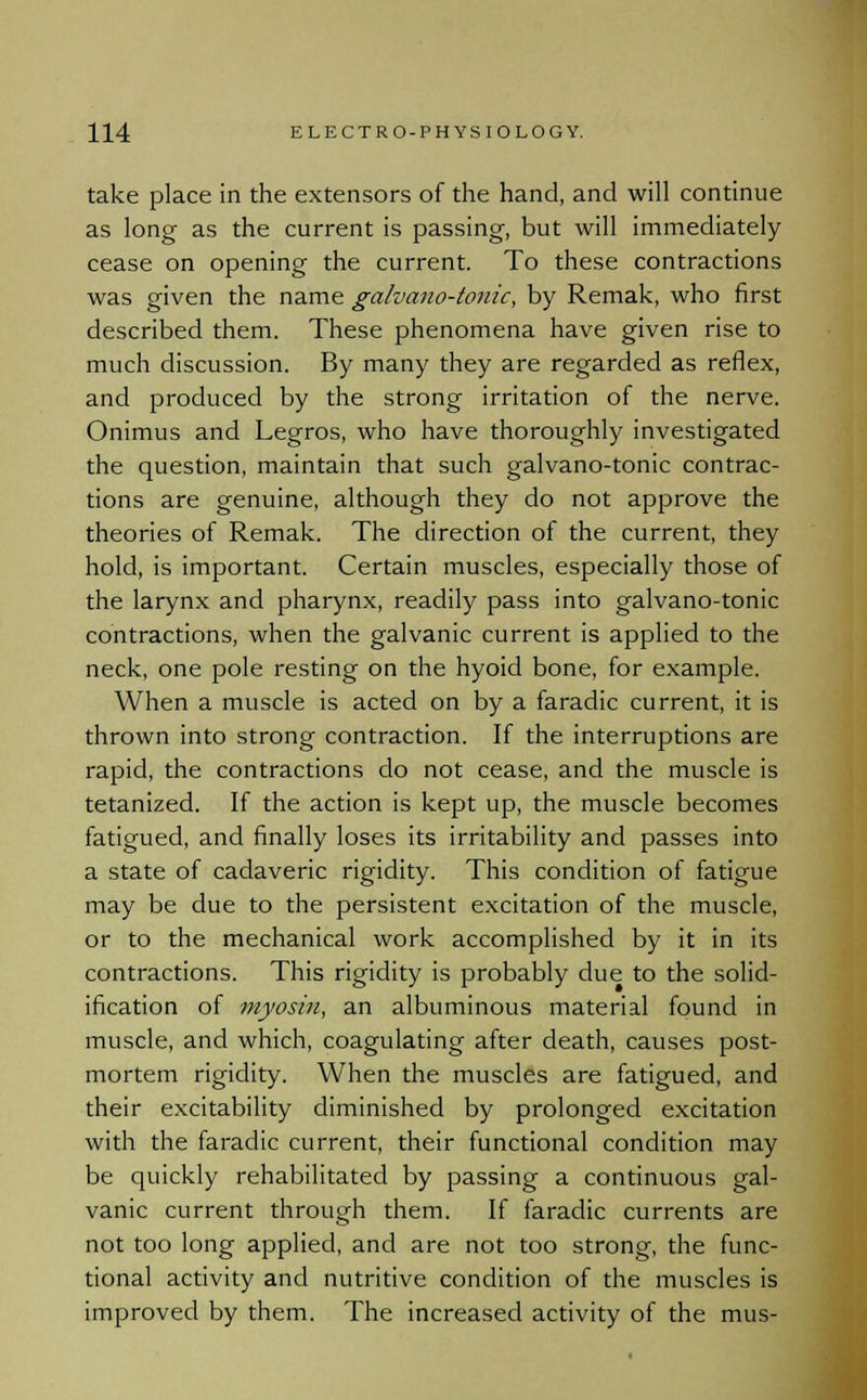 take place in the extensors of the hand, and will continue as long as the current is passing-, but will immediately cease on opening the current. To these contractions was given the name galvano-tonic, by Remak, who first described them. These phenomena have given rise to much discussion. By many they are regarded as reflex, and produced by the strong irritation of the nerve. Onimus and Legros, who have thoroughly investigated the question, maintain that such galvano-tonic contrac- tions are genuine, although they do not approve the theories of Remak. The direction of the current, they hold, is important. Certain muscles, especially those of the larynx and pharynx, readily pass into galvano-tonic contractions, when the galvanic current is applied to the neck, one pole resting on the hyoid bone, for example. When a muscle is acted on by a faradic current, it is thrown into strong contraction. If the interruptions are rapid, the contractions do not cease, and the muscle is tetanized. If the action is kept up, the muscle becomes fatigued, and finally loses its irritability and passes into a state of cadaveric rigidity. This condition of fatigue may be due to the persistent excitation of the muscle, or to the mechanical work accomplished by it in its contractions. This rigidity is probably due to the solid- ification of myosin, an albuminous material found in muscle, and which, coagulating after death, causes post- mortem rigidity. When the muscles are fatigued, and their excitability diminished by prolonged excitation with the faradic current, their functional condition may be quickly rehabilitated by passing a continuous gal- vanic current through them. If faradic currents are not too long applied, and are not too strong, the func- tional activity and nutritive condition of the muscles is improved by them. The increased activity of the mus-