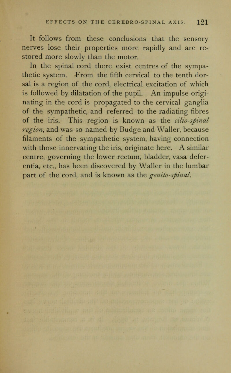 It follows from these conclusions that the sensory- nerves lose their properties more rapidly and are re- stored more slowly than the motor. In the spinal cord there exist centres of the sympa- thetic system. From the fifth cervical to the tenth dor- sal is a region of the cord, electrical excitation of which is followed by dilatation of the pupil. An impulse origi- nating in the cord is propagated to the cervical ganglia of the sympathetic, and referred to the radiating fibres of the iris. This region is known as the cilio-spinal region, and was so named by Budge and Waller, because filaments of the sympathetic system, having connection with those innervating the iris, originate here. A similar centre, governing the lower rectum, bladder, vasa defer- entia, etc., has been discovered by Waller in the lumbar part of the cord, and is known as the genito-spinal.