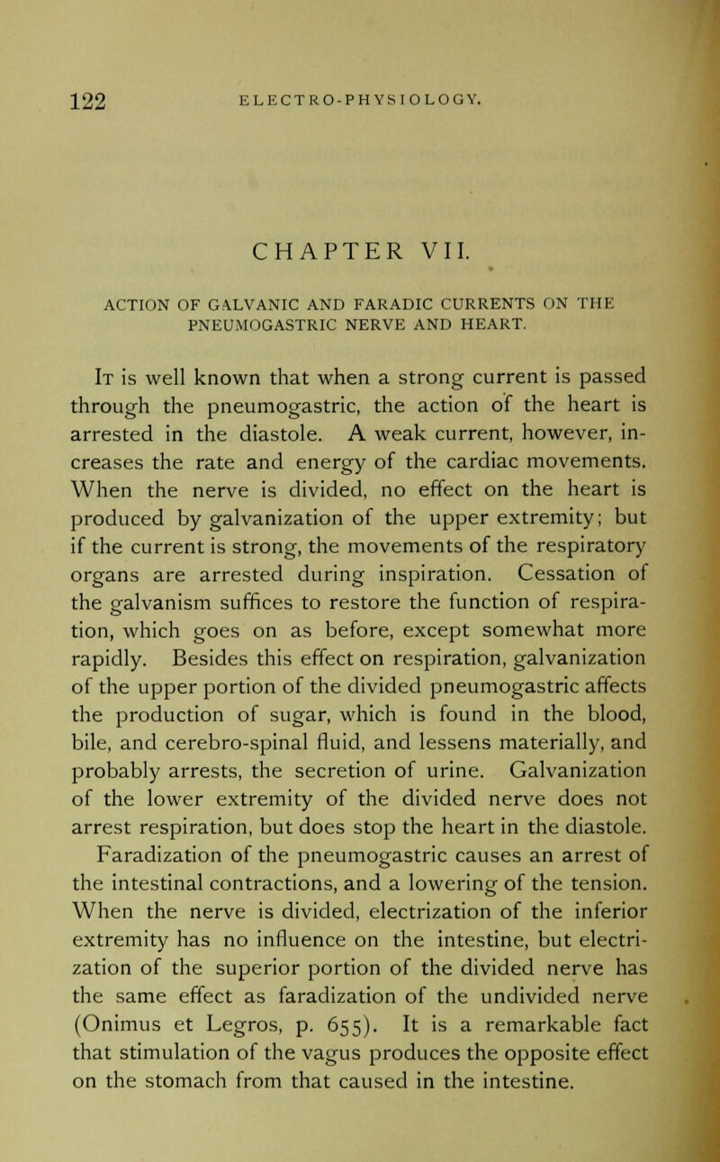 CHAPTER VII. ACTION OF GALVANIC AND FARADIC CURRENTS ON THE PNEUMOGASTRIC NERVE AND HEART. It is well known that when a strong current is passed through the pneumogastric, the action of the heart is arrested in the diastole. A weak current, however, in- creases the rate and energy of the cardiac movements. When the nerve is divided, no effect on the heart is produced by galvanization of the upper extremity; but if the current is strong, the movements of the respiratory organs are arrested during inspiration. Cessation of the galvanism suffices to restore the function of respira- tion, which goes on as before, except somewhat more rapidly. Besides this effect on respiration, galvanization of the upper portion of the divided pneumogastric affects the production of sugar, which is found in the blood, bile, and cerebro-spinal fluid, and lessens materially, and probably arrests, the secretion of urine. Galvanization of the lower extremity of the divided nerve does not arrest respiration, but does stop the heart in the diastole. Faradization of the pneumogastric causes an arrest of the intestinal contractions, and a lowering of the tension. When the nerve is divided, electrization of the inferior extremity has no influence on the intestine, but electri- zation of the superior portion of the divided nerve has the same effect as faradization of the undivided nerve (Onimus et Legros, p. 655). It is a remarkable fact that stimulation of the vagus produces the opposite effect on the stomach from that caused in the intestine.