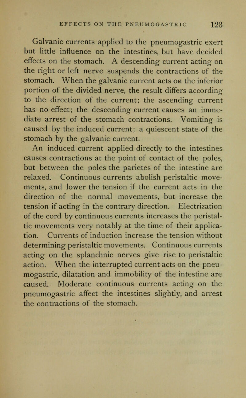 Galvanic currents applied to the pneumogastric exert but little influence on the intestines, but have decided effects on the stomach. A descending current acting on the right or left nerve suspends the contractions of the stomach. When the galvanic current acts on the inferior portion of the divided nerve, the result differs according to the direction of the current; the ascending- current has no effect; the descending current causes an imme- diate arrest of the stomach contractions. Vomiting is caused by the induced current; a quiescent state of the stomach by the galvanic current. An induced current applied directly to the intestines causes contractions at the point of contact of the poles, but between the poles the parietes of the intestine are relaxed. Continuous currents abolish peristaltic move- ments, and lower the tension if the current acts in the direction of the normal movements, but increase the tension if acting in the contrary direction. Electrization of the cord by continuous currents increases the peristal- tic movements very notably at the time of their applica- tion. Currents of induction increase the tension without determining peristaltic movements. Continuous currents acting on the splanchnic nerves give rise to peristaltic action. When the interrupted current acts on the pneu- mogastric, dilatation and immobility of the intestine are caused. Moderate continuous currents acting on the pneumogastric affect the intestines slightly, and arrest the contractions of the stomach.