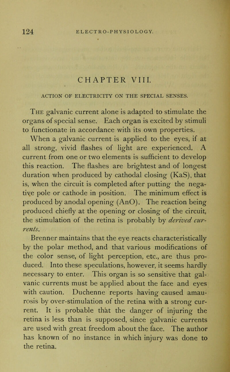 CHAPTER VIII. ACTION OF ELECTRICITY ON THE SPECIAL SENSES. The galvanic current alone is adapted to stimulate the organs of special sense. Each organ is excited by stimuli to functionate in accordance with its own properties. When a galvanic current is applied to the eyes, if at all strong, vivid flashes of light are experienced. A current from one or two elements is sufficient to develop this reaction. The flashes are brightest and of longest duration when produced by cathodal closing (KaS), that is, when the circuit is completed after putting the nega- tive pole or cathode in position. The minimum effect is produced by anodal opening (AnO). The reaction being produced chiefly at the opening or closing of the circuit, the stimulation of the retina is probably by derived cur- rents. Brenner maintains that the eye reacts characteristically by the polar method, and that various modifications of the color sense, of light perception, etc., are thus pro- duced. Into these speculations, however, it seems hardly necessary to enter. This organ is so sensitive that gal- vanic currents must be applied about the face and eyes with caution. Duchenne reports having caused amau- rosis by over-stimulation of the retina with a strong cur- rent. It is probable that the danger of injuring the retina is less than is supposed, since galvanic currents are used with great freedom about the face. The author has known of no instance in which injury was done to the retina.