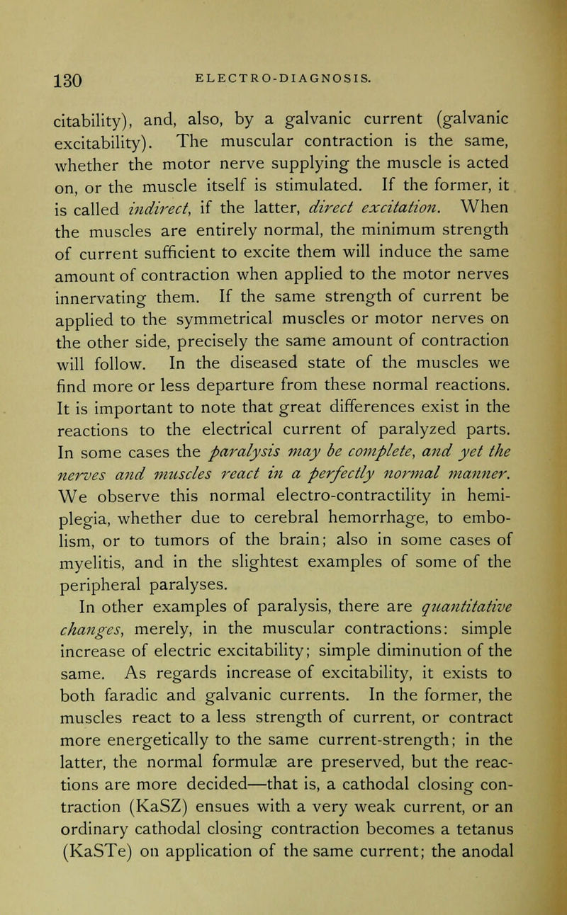 citability), and, also, by a galvanic current (galvanic excitability). The muscular contraction is the same, whether the motor nerve supplying the muscle is acted on, or the muscle itself is stimulated. If the former, it is called indirect, if the latter, direct excitation. When the muscles are entirely normal, the minimum strength of current sufficient to excite them will induce the same amount of contraction when applied to the motor nerves innervating them. If the same strength of current be applied to the symmetrical muscles or motor nerves on the other side, precisely the same amount of contraction will follow. In the diseased state of the muscles we find more or less departure from these normal reactions. It is important to note that great differences exist in the reactions to the electrical current of paralyzed parts. In some cases the paralysis may be complete, and yet the nerves and muscles react in a perfectly normal manner. We observe this normal electro-contractility in hemi- plegia, whether due to cerebral hemorrhage, to embo- lism, or to tumors of the brain; also in some cases of myelitis, and in the slightest examples of some of the peripheral paralyses. In other examples of paralysis, there are quantitative changes, merely, in the muscular contractions: simple increase of electric excitability; simple diminution of the same. As regards increase of excitability, it exists to both faradic and galvanic currents. In the former, the muscles react to a less strength of current, or contract more energetically to the same current-strength; in the latter, the normal formulae are preserved, but the reac- tions are more decided—that is, a cathodal closing con- traction (KaSZ) ensues with a very weak current, or an ordinary cathodal closing contraction becomes a tetanus (KaSTe) on application of the same current; the anodal