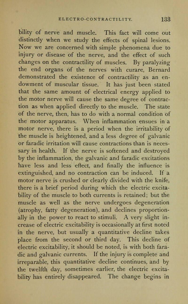 bility of nerve and muscle. This fact will come out distinctly when we study the effects of spinal lesions. Now we are concerned with simple phenomena due to injury or disease of the nerve, and the effect of such changes on the contractility of muscles. By paralyzing the end organs of the nerves with curare, Bernard demonstrated the existence of contractility as an en- dowment of muscular tissue. It has just been stated that the same amount of electrical energy applied to the motor nerve will cause the same degree of contrac- tion as when applied directly to the muscle. The state of the nerve, then, has to do with a normal condition of the motor apparatus. When inflammation ensues in a motor nerve, there is a period when the irritability of the muscle is heightened, and a less degree of galvanic or faradic irritation will cause contractions than is neces- sary in health. If the nerve is softened and destroyed by the inflammation, the galvanic and faradic excitations have less and less effect, and finally the influence is extinguished, and no contraction can be induced. If a motor nerve is crushed or clearly divided with the knife, there is a brief period during which the electric excita- bility of the muscle to both currents is retained; but the muscle as well as the nerve undergoes degeneration (atrophy, fatty degeneration), and declines proportion- ally in the power to react to stimuli. A very slight in- crease of electric excitability is occasionally at first noted in the nerve, but usually a quantitative decline takes place from the second or third day. This decline of electric excitability, it should be noted, is with both fara- dic and galvanic currents. If the injury is complete and irreparable, this quantitative decline continues, and by the twelfth day, sometimes earlier, the electric excita- bility has entirely disappeared. The change begins in