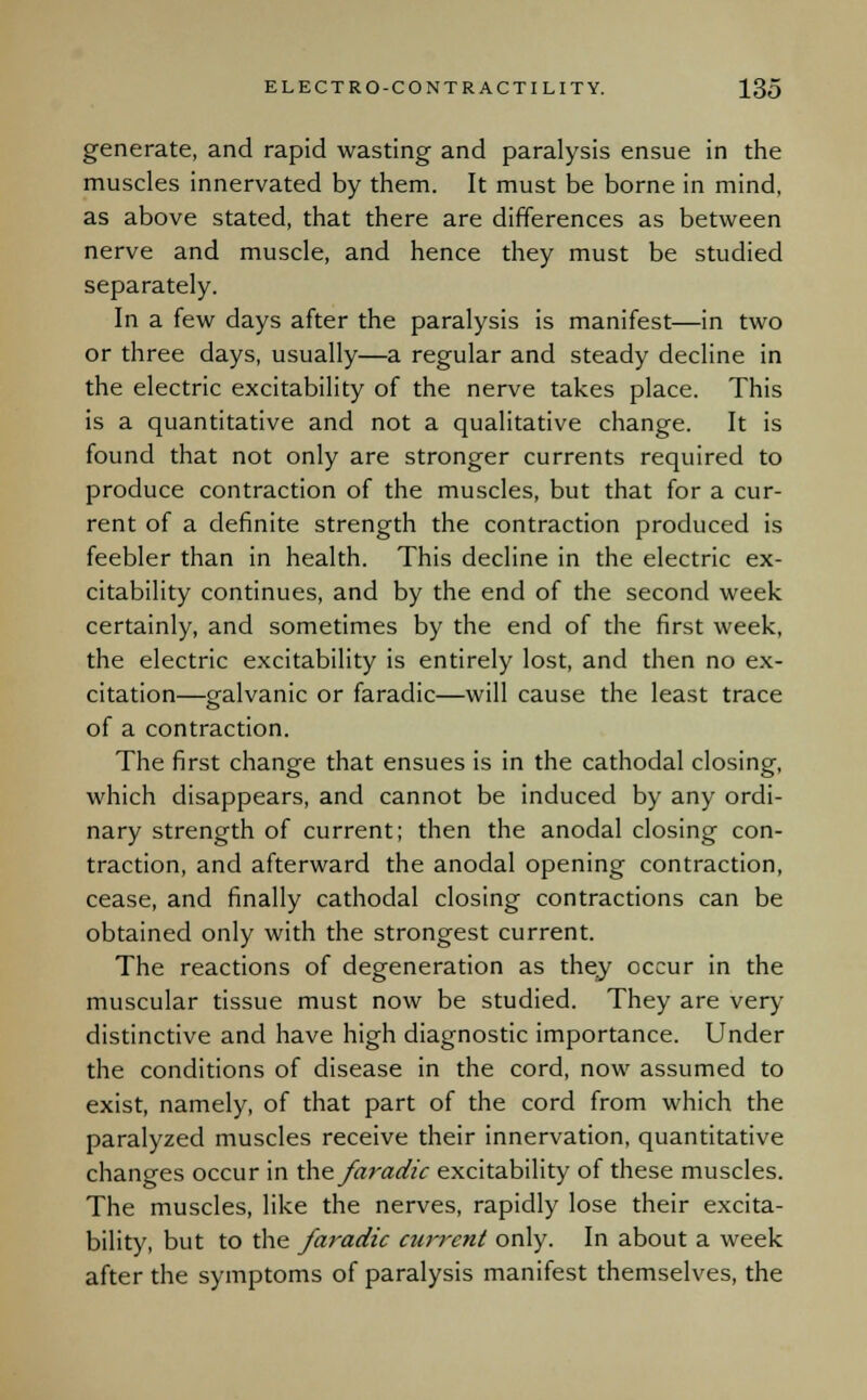 generate, and rapid wasting and paralysis ensue in the muscles innervated by them. It must be borne in mind, as above stated, that there are differences as between nerve and muscle, and hence they must be studied separately. In a few days after the paralysis is manifest—in two or three days, usually—a regular and steady decline in the electric excitability of the nerve takes place. This is a quantitative and not a qualitative change. It is found that not only are stronger currents required to produce contraction of the muscles, but that for a cur- rent of a definite strength the contraction produced is feebler than in health. This decline in the electric ex- citability continues, and by the end of the second week certainly, and sometimes by the end of the first week, the electric excitability is entirely lost, and then no ex- citation—galvanic or faradic—will cause the least trace of a contraction. The first change that ensues is in the cathodal closing, which disappears, and cannot be induced by any ordi- nary strength of current; then the anodal closing con- traction, and afterward the anodal opening contraction, cease, and finally cathodal closing contractions can be obtained only with the strongest current. The reactions of degeneration as they occur in the muscular tissue must now be studied. They are very distinctive and have high diagnostic importance. Under the conditions of disease in the cord, now assumed to exist, namely, of that part of the cord from which the paralyzed muscles receive their innervation, quantitative changes occur in the faradic excitability of these muscles. The muscles, like the nerves, rapidly lose their excita- bility, but to the faradic current only. In about a week after the symptoms of paralysis manifest themselves, the