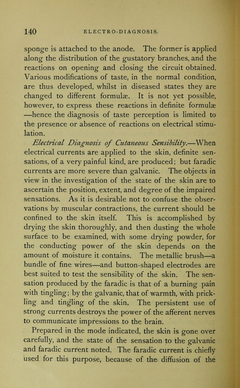 sponge is attached to the anode. The former is applied along the distribution of the gustatory branches, and the reactions on opening and closing the circuit obtained. Various modifications of taste, in the normal condition, are thus developed, whilst in diseased states they are changed to different formulae. It is not yet possible, however, to express these reactions in definite formulae —hence the diagnosis of taste perception is limited to the presence or absence of reactions on electrical stimu- lation. Electrical Diagnosis of Cutaneous Sensibility.—When electrical currents are applied to the skin, definite sen- sations, of a very painful kind, are produced; but faradic currents are more severe than galvanic. The objects in view in the investigation of the state of the skin are to ascertain the position, extent, and degree of the impaired sensations. As it is desirable not to confuse the obser- vations by muscular contractions, the current should be confined to the skin itself. This is accomplished by drying the skin thoroughly, and then dusting the whole surface to be examined, with some drying powder, for the conducting power of the skin depends on the amount of moisture it contains. The metallic brush—a bundle of fine wires—and button-shaped electrodes are best suited to test the sensibility of the skin. The sen- sation produced by the faradic is that of a burning pain with tingling; by the galvanic, that of warmth, with prick- ling and tingling of the skin. The persistent use of strong currents destroys the power of the afferent nerves to communicate impressions to the brain. Prepared in the mode indicated, the skin is gone over carefully, and the state of the sensation to the galvanic and faradic current noted. The faradic current is chiefly used for this purpose, because of the diffusion of the