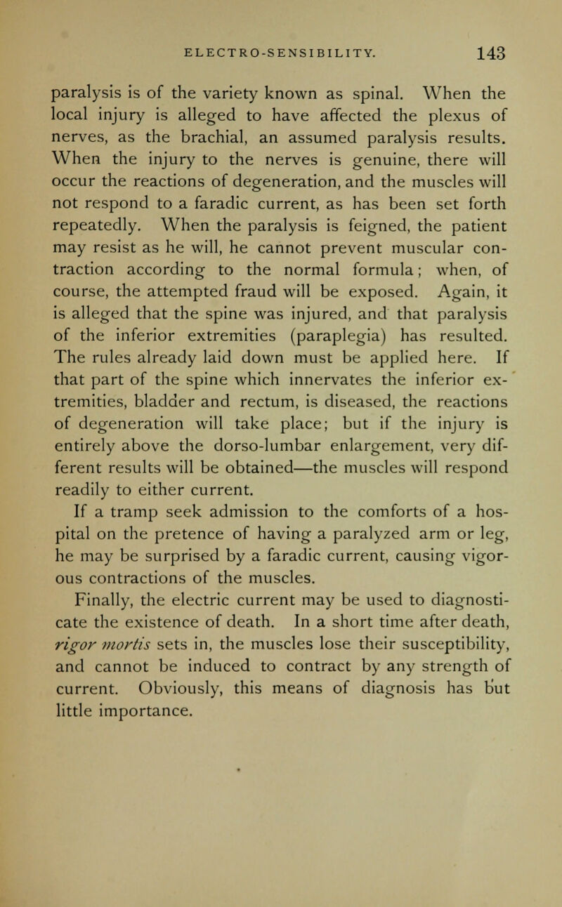 paralysis is of the variety known as spinal. When the local injury is alleged to have affected the plexus of nerves, as the brachial, an assumed paralysis results. When the injury to the nerves is genuine, there will occur the reactions of degeneration, and the muscles will not respond to a faradic current, as has been set forth repeatedly. When the paralysis is feigned, the patient may resist as he will, he cannot prevent muscular con- traction according to the normal formula; when, of course, the attempted fraud will be exposed. Again, it is alleged that the spine was injured, and that paralysis of the inferior extremities (paraplegia) has resulted. The rules already laid down must be applied here. If that part of the spine which innervates the inferior ex- tremities, bladder and rectum, is diseased, the reactions of degeneration will take place; but if the injury is entirely above the dorso-lumbar enlargement, very dif- ferent results will be obtained—the muscles will respond readily to either current. If a tramp seek admission to the comforts of a hos- pital on the pretence of having a paralyzed arm or leg, he may be surprised by a faradic current, causing vigor- ous contractions of the muscles. Finally, the electric current may be used to diagnosti- cate the existence of death. In a short time after death, rigor mortis sets in, the muscles lose their susceptibility, and cannot be induced to contract by any strength of current. Obviously, this means of diagnosis has but little importance.