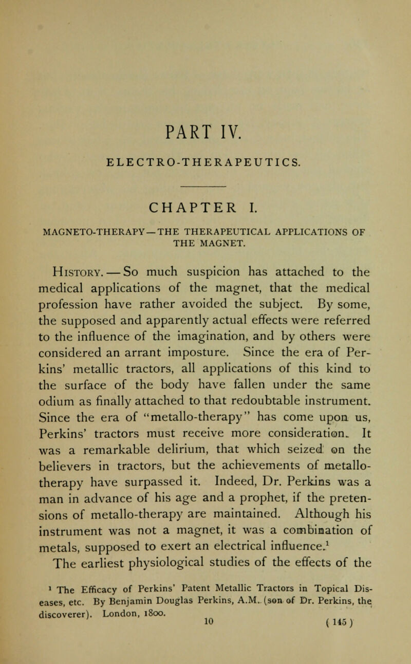 PART IV. ELECTRO-THERAPEUTICS. CHAPTER I. MAGNETO-THERAPY —THE THERAPEUTICAL APPLICATIONS OF THE MAGNET. History. — So much suspicion has attached to the medical applications of the magnet, that the medical profession have rather avoided the subject. By some, the supposed and apparently actual effects were referred to the influence of the imagination, and by others were considered an arrant imposture. Since the era of Per- kins' metallic tractors, all applications of this kind to the surface of the body have fallen under the same odium as finally attached to that redoubtable instrument. Since the era of metallo-therapy has come upon us, Perkins' tractors must receive more consideration. It was a remarkable delirium, that which seized: on the believers in tractors, but the achievements of metallo- therapy have surpassed it. Indeed, Dr. Perkins was a man in advance of his age and a prophet, if the preten- sions of metallo-therapy are maintained. Although his instrument was not a magnet, it was a combination of metals, supposed to exert an electrical influence.1 The earliest physiological studies of the effects of the 1 The Efficacy of Perkins' Patent Metallic Tractors in Topical Dis- eases, etc. By Benjamin Douglas Perkins, A.M. (son of Dr. Perkins, the discoverer). London, 1800.