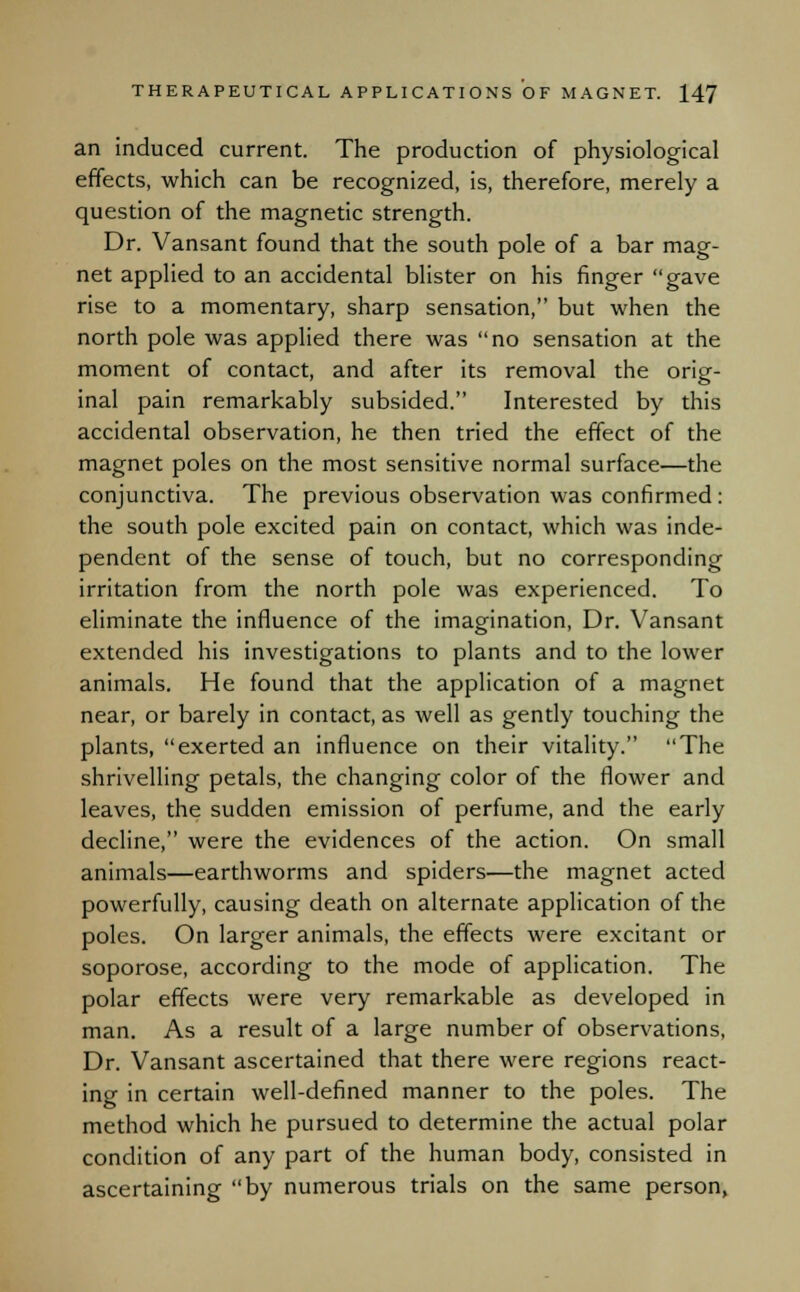 an induced current. The production of physiological effects, which can be recognized, is, therefore, merely a question of the magnetic strength. Dr. Vansant found that the south pole of a bar mag- net applied to an accidental blister on his finger gave rise to a momentary, sharp sensation, but when the north pole was applied there was no sensation at the moment of contact, and after its removal the orig- inal pain remarkably subsided. Interested by this accidental observation, he then tried the effect of the magnet poles on the most sensitive normal surface—the conjunctiva. The previous observation was confirmed : the south pole excited pain on contact, which was inde- pendent of the sense of touch, but no corresponding irritation from the north pole was experienced. To eliminate the influence of the imagination, Dr. Vansant extended his investigations to plants and to the lower animals. He found that the application of a magnet near, or barely in contact, as well as gently touching the plants, exerted an influence on their vitality. The shrivelling petals, the changing color of the flower and leaves, the sudden emission of perfume, and the early decline, were the evidences of the action. On small animals—earthworms and spiders—the magnet acted powerfully, causing death on alternate application of the poles. On larger animals, the effects were excitant or soporose, according to the mode of application. The polar effects were very remarkable as developed in man. As a result of a large number of observations, Dr. Vansant ascertained that there were regions react- ing in certain well-defined manner to the poles. The method which he pursued to determine the actual polar condition of any part of the human body, consisted in ascertaining by numerous trials on the same person,