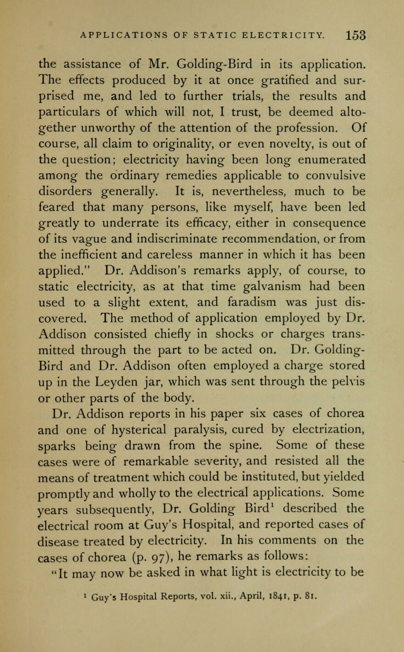 the assistance of Mr. Golding-Bird in its application. The effects produced by it at once gratified and sur- prised me, and led to further trials, the results and particulars of which will not, I trust, be deemed alto- gether unworthy of the attention of the profession. Of course, all claim to originality, or even novelty, is out of the question; electricity having been long enumerated among the ordinary remedies applicable to convulsive disorders generally. It is, nevertheless, much to be feared that many persons, like myself, have been led greatly to underrate its efficacy, either in consequence of its vague and indiscriminate recommendation, or from the inefficient and careless manner in which it has been applied. Dr. Addison's remarks apply, of course, to static electricity, as at that time galvanism had been used to a slight extent, and faradism was just dis- covered. The method of application employed by Dr. Addison consisted chiefly in shocks or charges trans- mitted through the part to be acted on. Dr. Golding- Bird and Dr. Addison often employed a charge stored up in the Leyden jar, which was sent through the pelvis or other parts of the body. Dr. Addison reports in his paper six cases of chorea and one of hysterical paralysis, cured by electrization, sparks being drawn from the spine. Some of these cases were of remarkable severity, and resisted all the means of treatment which could be instituted, but yielded promptly and wholly to the electrical applications. Some years subsequently, Dr. Golding Bird1 described the electrical room at Guy's Hospital, and reported cases of disease treated by electricity. In his comments on the cases of chorea (p. 97), he remarks as follows: It may now be asked in what light is electricity to be