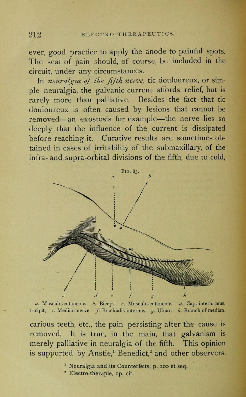 ever, good practice to apply the anode to painful spots. The seat of pain should, of course, be included in the circuit, under any circumstances. In neuralgia of the fifth nerve, tic douloureux, or sim- ple neuralgia, the galvanic current affords relief, but is rarely more than palliative. Besides the fact that tic douloureux is often caused by lesions that cannot be removed—an exostosis for example—the nerve lies so deeply that the influence of the current is dissipated before reaching it. Curative results are sometimes ob- tained in cases of irritability of the submaxillary, of the infra- and supra-orbital divisions of the fifth, due to cold, c d e f g h a. Musculo-cutaneous. b. Biceps, c. Musculocutaneous, d. Cap. intern, mus. tricipit. c. Median nerve, f. Brachialis internus. g. Ulnar, h. Branch of median. carious teeth, etc., the pain persisting after the cause is removed. It is true, in the main, that galvanism is merely palliative in neuralgia of the fifth. This opinion is supported by Anstie,1 Benedict,2 and other observers. 1 Neuralgia and its Counterfeits, p. 200 et seq. 2 Electro-therapie, op. cit.