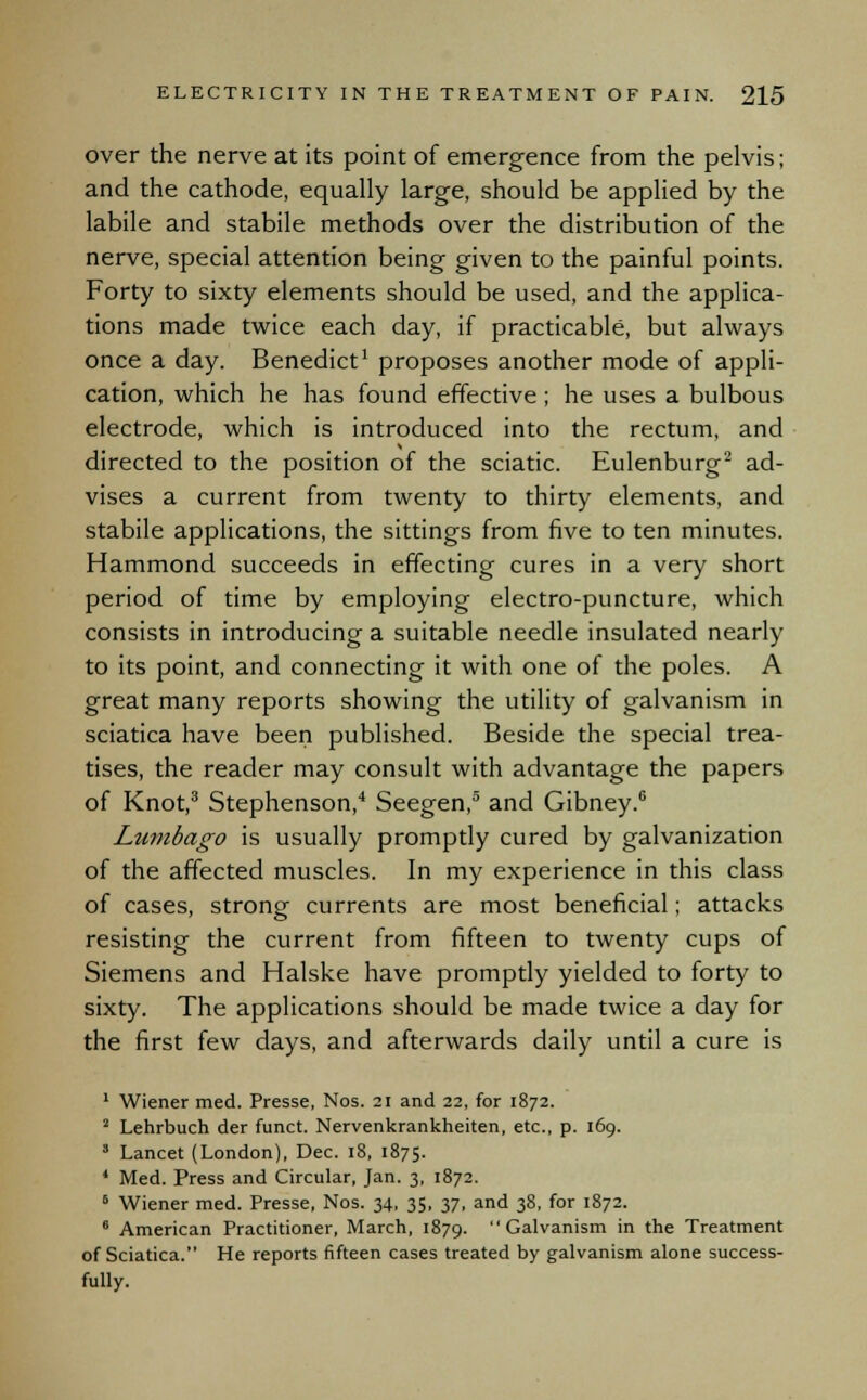 over the nerve at its point of emergence from the pelvis; and the cathode, equally large, should be applied by the labile and stabile methods over the distribution of the nerve, special attention being given to the painful points. Forty to sixty elements should be used, and the applica- tions made twice each day, if practicable, but always once a day. Benedict1 proposes another mode of appli- cation, which he has found effective; he uses a bulbous electrode, which is introduced into the rectum, and directed to the position of the sciatic. Eulenburg2 ad- vises a current from twenty to thirty elements, and stabile applications, the sittings from five to ten minutes. Hammond succeeds in effecting cures in a very short period of time by employing electro-puncture, which consists in introducing a suitable needle insulated nearly to its point, and connecting it with one of the poles. A great many reports showing the utility of galvanism in sciatica have been published. Beside the special trea- tises, the reader may consult with advantage the papers of Knot,3 Stephenson,4 Seegen,5 and Gibney.6 Lumbago is usually promptly cured by galvanization of the affected muscles. In my experience in this class of cases, strong currents are most beneficial; attacks resisting the current from fifteen to twenty cups of Siemens and Halske have promptly yielded to forty to sixty. The applications should be made twice a day for the first few days, and afterwards daily until a cure is 1 Wiener med. Presse, Nos. 21 and 22, for 1872. 2 Lehrbuch der funct. Nervenkrankheiten, etc., p. 169. 8 Lancet (London), Dec. 18, 1875. ' Med. Press and Circular, Jan. 3, 1872. 6 Wiener med. Presse, Nos. 34, 35, 37, and 38, for 1872. 6 American Practitioner, March, 1879. Galvanism in the Treatment of Sciatica. He reports fifteen cases treated by galvanism alone success- fully.