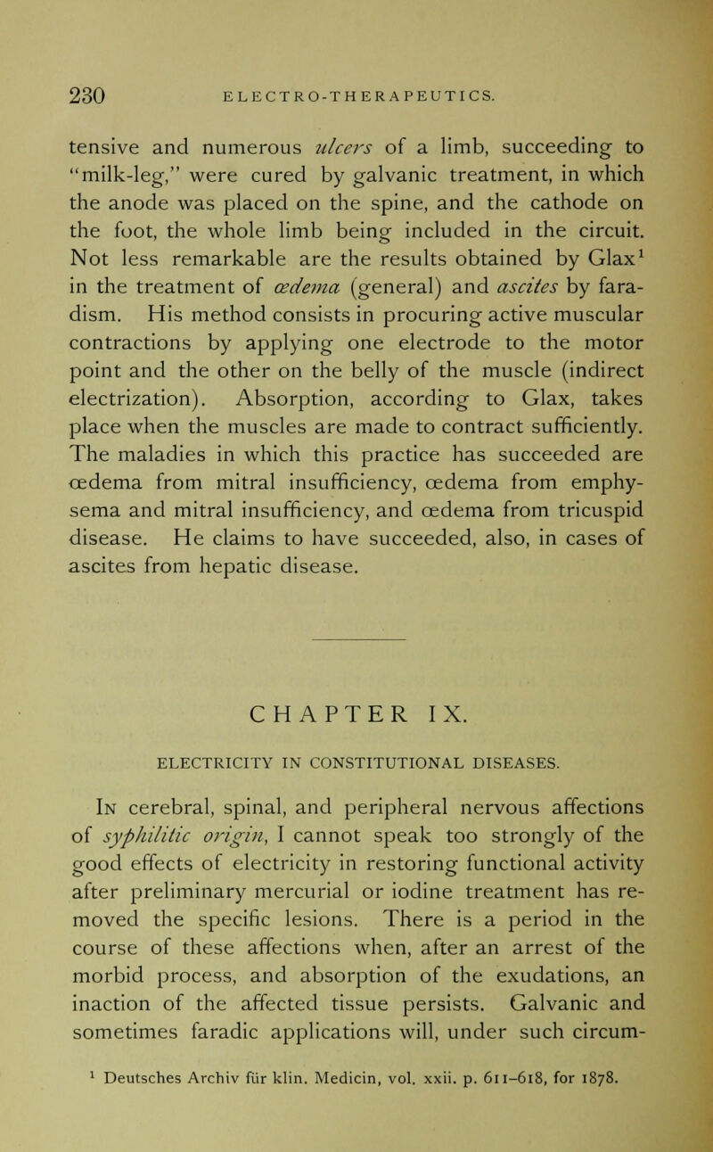 tensive and numerous ulcers of a limb, succeeding to milk-leg, were cured by galvanic treatment, in which the anode was placed on the spine, and the cathode on the foot, the whole limb being included in the circuit. Not less remarkable are the results obtained by Glax1 in the treatment of cedema (general) and ascites by fara- dism. His method consists in procuring active muscular contractions by applying one electrode to the motor point and the other on the belly of the muscle (indirect electrization). Absorption, according to Glax, takes place when the muscles are made to contract sufficiently. The maladies in which this practice has succeeded are cedema from mitral insufficiency, cedema from emphy- sema and mitral insufficiency, and cedema from tricuspid disease. He claims to have succeeded, also, in cases of ascites from hepatic disease. CHAPTER IX. ELECTRICITY IN CONSTITUTIONAL DISEASES. In cerebral, spinal, and peripheral nervous affections of syphilitic origin, I cannot speak too strongly of the good effects of electricity in restoring functional activity after preliminary mercurial or iodine treatment has re- moved the specific lesions. There is a period in the course of these affections when, after an arrest of the morbid process, and absorption of the exudations, an inaction of the affected tissue persists. Galvanic and sometimes faradic applications will, under such circum- 1 Deutsches Archiv fiir klin. Medicin, vol. xxii. p. 611-618, for 1878.