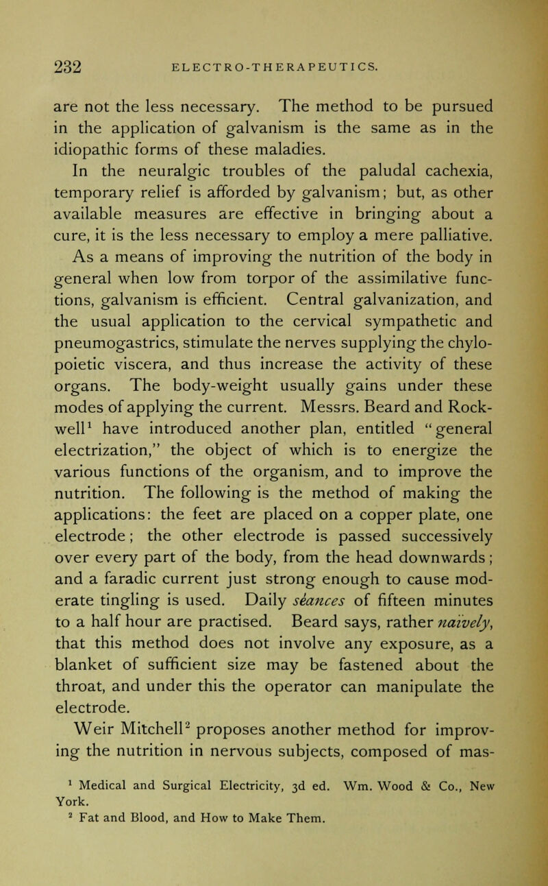 are not the less necessary. The method to be pursued in the application of galvanism is the same as in the idiopathic forms of these maladies. In the neuralgic troubles of the paludal cachexia, temporary relief is afforded by galvanism; but, as other available measures are effective in bringing about a cure, it is the less necessary to employ a mere palliative. As a means of improving the nutrition of the body in general when low from torpor of the assimilative func- tions, galvanism is efficient. Central galvanization, and the usual application to the cervical sympathetic and pneumogastrics, stimulate the nerves supplying the chylo- poietic viscera, and thus increase the activity of these organs. The body-weight usually gains under these modes of applying the current. Messrs. Beard and Rock- well1 have introduced another plan, entitled general electrization, the object of which is to energize the various functions of the organism, and to improve the nutrition. The following is the method of making the applications: the feet are placed on a copper plate, one electrode; the other electrode is passed successively over every part of the body, from the head downwards; and a faradic current just strong enough to cause mod- erate tingling is used. Daily seances of fifteen minutes to a half hour are practised. Beard says, rather naively, that this method does not involve any exposure, as a blanket of sufficient size may be fastened about the throat, and under this the operator can manipulate the electrode. Weir Mitchell2 proposes another method for improv- ing the nutrition in nervous subjects, composed of mas- 1 Medical and Surgical Electricity, 3d ed. Wm. Wood & Co., New York. 2 Fat and Blood, and How to Make Them.