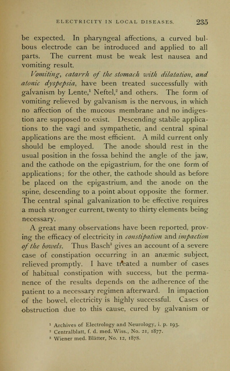 be expected. In pharyngeal affections, a curved bul- bous electrode can be introduced and applied to all parts. The current must be weak lest nausea and vomiting result. Vomiting, catarrh of the stomach with dilatation, and atonic dyspepsia, have been treated successfully with galvanism by Lente,1 Neftel,2 and others. The form of vomiting relieved by galvanism is the nervous, in which no affection of the mucous membrane and no indiges- tion are supposed to exist. Descending stabile applica- tions to the vagi and sympathetic, and central spinal applications are the most efficient. A mild current only should be employed. The anode should rest in the usual position in the fossa behind the angle of the jaw, and the cathode on the epigastrium, for the one form of applications; for the other, the cathode should as before be placed on the epigastrium, and the anode on the spine, descending to a point about opposite the former. The central spinal galvanization to be effective requires a much stronger current, twenty to thirty elements being necessary. A great many observations have been reported, prov- ing the efficacy of electricity in constipation and impaction of the bowels. Thus Basch3 gives an account of a severe case of constipation occurring in an anaemic subject, relieved promptly. I have treated a number of cases of habitual constipation with success, but the perma- nence of the results depends on the adherence of the patient to a necessary regimen afterward. In impaction of the bowel, electricity is highly successful. Cases of obstruction due to this cause, cured by galvanism or 1 Archives of Electrology and Neurology, i. p. 193. '-' Centralblatt, f. d. med. Wiss., No. 21, 1877. 3 Wiener med. Blatter, No. 12, 1878.