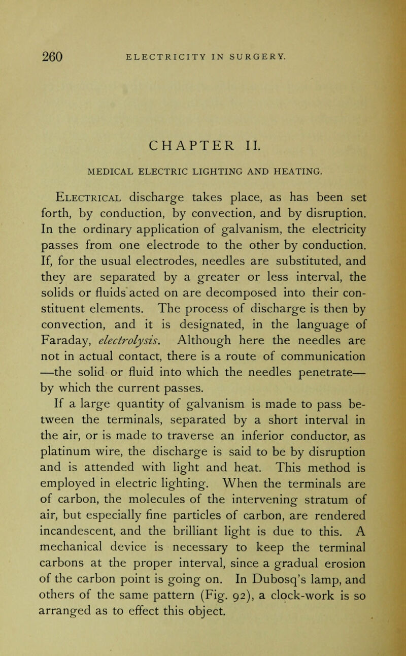 CHAPTER II. MEDICAL ELECTRIC LIGHTING AND HEATING. Electrical discharge takes place, as has been set forth, by conduction, by convection, and by disruption. In the ordinary application of galvanism, the electricity passes from one electrode to the other by conduction. If, for the usual electrodes, needles are substituted, and they are separated by a greater or less interval, the solids or fluids acted on are decomposed into their con- stituent elements. The process of discharge is then by convection, and it is designated, in the language of Faraday, electrolysis. Although here the needles are not in actual contact, there is a route of communication —the solid or fluid into which the needles penetrate— by which the current passes. If a large quantity of galvanism is made to pass be- tween the terminals, separated by a short interval in the air, or is made to traverse an inferior conductor, as platinum wire, the discharge is said to be by disruption and is attended with light and heat. This method is employed in electric lighting. When the terminals are of carbon, the molecules of the intervening stratum of air, but especially fine particles of carbon, are rendered incandescent, and the brilliant light is due to this. A mechanical device is necessary to keep the terminal carbons at the proper interval, since a gradual erosion of the carbon point is going on. In Dubosq's lamp, and others of the same pattern (Fig. 92), a clock-work is so arranged as to effect this object.