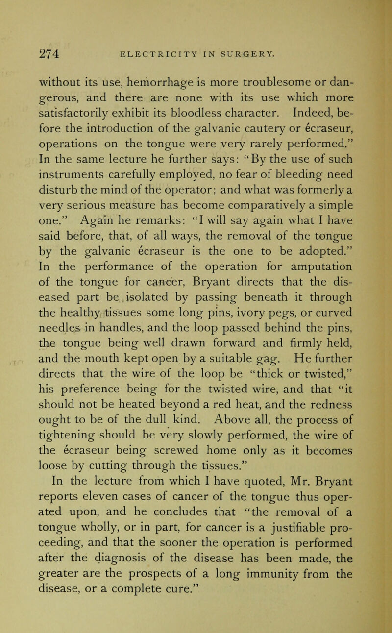 without its use, hemorrhage is more troublesome or dan- gerous, and there are none with its use which more satisfactorily exhibit its bloodless character. Indeed, be- fore the introduction of the galvanic cautery or ecraseur, operations on the tongue were very rarely performed. In the same lecture he further says: By the use of such instruments carefully employed, no fear of bleeding need disturb the mind of the operator; and what was formerly a very serious measure has become comparatively a simple one. Again he remarks: I will say again what I have said before, that, of all ways, the removal of the tongue by the galvanic ecraseur is the one to be adopted. In the performance of the operation for amputation of the tongue for cancer, Bryant directs that the dis- eased part be . isolated by passing beneath it through the healthy tissues some long pins, ivory pegs, or curved needles in handles, and the loop passed behind the pins, the tongue being well drawn forward and firmly held, and the mouth kept open by a suitable gag. He further directs that the wire of the loop be thick or twisted, his preference being for the twisted wire, and that it should not be heated beyond a red heat, and the redness ought to be of the dull kind. Above all, the process of tightening should be very slowly performed, the wire of the ecraseur being screwed home only as it becomes loose by cutting through the tissues. In the lecture from which I have quoted, Mr. Bryant reports eleven cases of cancer of the tongue thus oper- ated upon, and he concludes that the removal of a tongue wholly, or in part, for cancer is a justifiable pro- ceeding, and that the sooner the operation is performed after the diagnosis of the disease has been made, the greater are the prospects of a long immunity from the disease, or a complete cure.