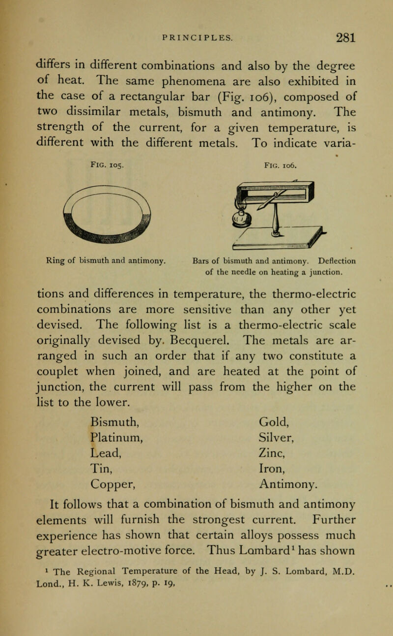 differs in different combinations and also by the degree of heat. The same phenomena are also exhibited in the case of a rectangular bar (Fig. 106), composed of two dissimilar metals, bismuth and antimony. The strength of the current, for a given temperature, is different with the different metals. To indicate varia- Fig. 105. Fig. 106. Ring of bismuth and antimony. Bars of bismuth and antimony. Deflection of the needle on heating a junction. tions and differences in temperature, the thermo-electric combinations are more sensitive than any other yet devised. The following list is a thermo-electric scale originally devised by. Becquerel. The metals are ar- ranged in such an order that if any two constitute a couplet when joined, and are heated at the point of junction, the current will pass from the higher on the list to the lower. Bismuth, Gold, Platinum, Silver, Lead, Zinc, Tin, Iron, Copper, Antimony. It follows that a combination of bismuth and antimony elements will furnish the strongest current. Further experience has shown that certain alloys possess much greater electro-motive force. Thus Lombard1 has shown 1 The Regional Temperature of the Head, by J. S. Lombard, M.D. Lond., H. K. Lewis, 1879, p. 19,