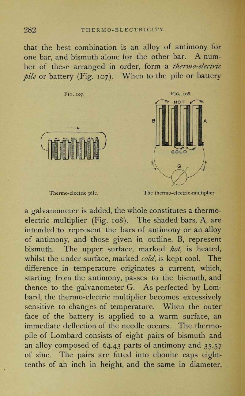 that the best combination is an alloy of antimony for one bar, and bismuth alone for the other bar. A num- ber of these arranged in order, form a thermo-electric pile or battery (Fig. 107). When to the pile or battery Fir,. 107. Thermo-electric pile. The thermo-electric multiplier. a galvanometer is added, the whole constitutes a thermo- electric multiplier (Fig. 108). The shaded bars, A, are intended to represent the bars of antimony or an alloy of antimony, and those given in outline, B, represent bismuth. The upper surface, marked hot, is heated, whilst the under surface, marked cold, is kept cool. The difference in temperature originates a current, which, starting from the antimony, passes to the bismuth, and thence to the galvanometer G. As perfected by Lom- bard, the thermo-electric multiplier becomes excessively sensitive to changes of temperature. When the outer face of the battery is applied to a warm surface, an immediate deflection of the needle occurs. The thermo- pile of Lombard consists of eight pairs of bismuth and an alloy composed of 64.43 parts of antimony and 35.57 of zinc. The pairs are fitted into ebonite caps eight- tenths of an inch in height, and the same in diameter.