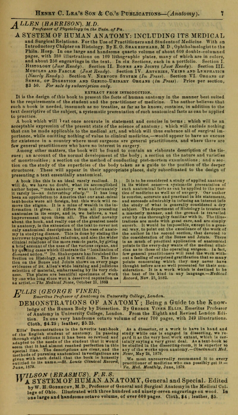 A LLEN [HARRISON), M.D. •**- PrnfetioT of Phyriology in the Univ. of Pa. A SYSTEM OF HUMAN ANATOMY: INCLUDING ITS MEDICAL and Surgical Relations. For the Use of Practitioners and Studentsof Medicine With an Introductory Chapter on Histology. ByE.O. Shakespkare, M D , Ophthalmologist to tbe Phila. Hosp. In one large and handsome quarto volume of about 600 doubls-columned pages, with 380 illustrations on 109 lithographic plates, many of which are in colors, and about 250 engravings in the text. In sir Sections, each in a portfolio. Section I. Histology (Just Ready). Section II. Bones and Joints (Just Ready). Section III. Muscles and Fascia {Just Ready). Section IV. Arteries, Veins and Lymphatics (Nearly Ready.) Section V. Nervous System (I71 Press). Section VI. Organs of Sense, of Digestion and Genito-Urinary Organs (In Press). Price per section, $3 50. For sale by subscription only. extract from introduction. It is the design of this book to present the fucts of human anatomy in the manner best suited to the requirements of the student and the practitioner of medicine. The author believes that such a book is needed, inasmuch as no treatise, as far as be knows, contains, in addition to the text descriptive of the subject, a systematic presentation of such anatomical facts as can be applied to practice. A book which will 1 eat once accurate in statement and concise in terms ; whioh will be an acceptable expression of the present state of the science of anatomy ; which will exclude nothing that can be made applicable to tbe medical art, and which will thus embrace all of surgical im- portance, while omitting nothing of value to clinical medicine,—would appear to have an excuse for existence in a country where most surgeons are general practitioners, and where there are few general practitioners who have no interest in surgery. Among other matters, the book will be found to contain an elaborate description of the tis- sues ; an account of the normal development of tbe body ; a section on the nature and varieties of monstrosities ; a section on the method of conducting post-mortem examinations ; and a sec- tion on the study of the superficies of the body taken as a guide to the position of the deeper structures. These will appear in their appropriate places, duly subordinated to the design of presenting a text essentially anatomical. A book like this Is an ideal rarely realized. It 1 It is to be considered a study of applied anatomy will do, we have no doubt, what its accomplished ' in its widettt sense—a Kystematlc premutation of author hopes,  make anatomy - what uufortunately ] such anatomical fact* as tan be applied to the prac- it rarely is—au interesting stwly. It haB loDg j lice of medicine as well at* of surgery. Our author been an opprobrium to America that onr anatomical , in concise, accurate and practical Id his statements, text-books were all foreign, but thiB work will re- ! and succeeds admirably in infusing an interest into move the stigma. It iB a mine of wealth in the in- I the study of what is generally considered a dry formation it gives, it differs from all preceding ; subject. The department of Histology i* treated in anatomies in its scope, and is, we believe, a vast : a masterly manner, and the ground is travelled Improvement upon them all. The chief novelty over by one thoroughly familiar with it. Thetllur.- abont the book, and really one of tbe greatest needs ; trattona are made with gieat care, and are simply in anatomy, is tbe extension of the text to cover not j sunerb. It would be impossible, except in a gene- only anatomical descriptions, but tbe uses of anato- I ral way, to point out tbe excellence of the work of my in studying dieease. This is done by stating the the author In the second section, that devoted 10 narrower topographical relations, and also the wider j the consideration of the Bones and Joints. There clinical relations of the more remote parts, by giving i is as much of practical application of anatomical a brief account of the uses of the various organs, and points to the every-day wants of the medical cllni- by quoting cases which illustrate the''localization of j clao as to those of the operating surgeon. Io fact, di.-pased action. l)r. Shakespeare has furnished the I few general practitiunersw.il read the work witb- 8ectlou on Histology, and It is well done. The Sec- j out a feeling of surprised gratification that so many tion on the Bones and Joints shows on every page points concerning which they may never have evidences of Dr. Allen's wide learning and judicious thought before are so well presented for their oon- Belectlon of material, embarrassing by its very rich- sideration. It iB a work which is destined ta be ness. The plates are beautiful specimens of work I the best of its kind in any language.—Medical by una who long since wou a deserved reputation at j Record, Nov. 25, 1&62. an artist.— The Medical Ktws, October 21, 1882 I J?LLIS (GEORGE V1NER). •d Emeritus Professor of Anatomy in University College, London. DEMONSTRATIONS OF ANATOMY; Being a Guide to the Know- ledge of the Human Body by Dissection. By George Viner Ellis, Emeritus Professor of Anatomy in University College, London. From the Eighth and Revised London Edi- tion. In one very handsome octavo volume of over 700 pages, with 249 illustrations. Cloth, $4.25 ; leather, $5.25. Ellis' Demonstrations is the favorite text-book , As a dissector, or a work to have In band and of tbe English student of anatomy. In passing ! study while one is engaged in dissecting, we re- through eight editions it has been so revised and ' gard it as the very best work extant, which is cer- adapted to the needs of the student that it wonld taiuly saying a very great deal. As a text-book 10 be studied in the dissecting-room, it is superior to any of the works upon anatomy.—Cincinnati Med. New*, May 24, 1879. We most unreservedly recommend it to every practitioner of medicine wbo can possibly get it — Va. Med. Monthly, June, 1879. seem that it had almost reached perfection in thia special line. The descriptions are clear, and the methods of pursuing anatomical investigations are rfven wilh such detail that the book is honestly entitled to Us name.— St. Louis Clinical Record, June, 1878. W: ILSON (ERASMUS). F.R.S. A SYSTEM OF HUMAN ANATOMY, General and Special. Edited by W. H.Gobrecht, M.D , Professor of General and Surgical Anatomy in the Medical Col- lege of Ohio. Illustrated with three hundred and ninety-seven engravings on wood. Id one large and handsome octavo volume, of over 600 pages. Cloth, $4 ; leather, $5.