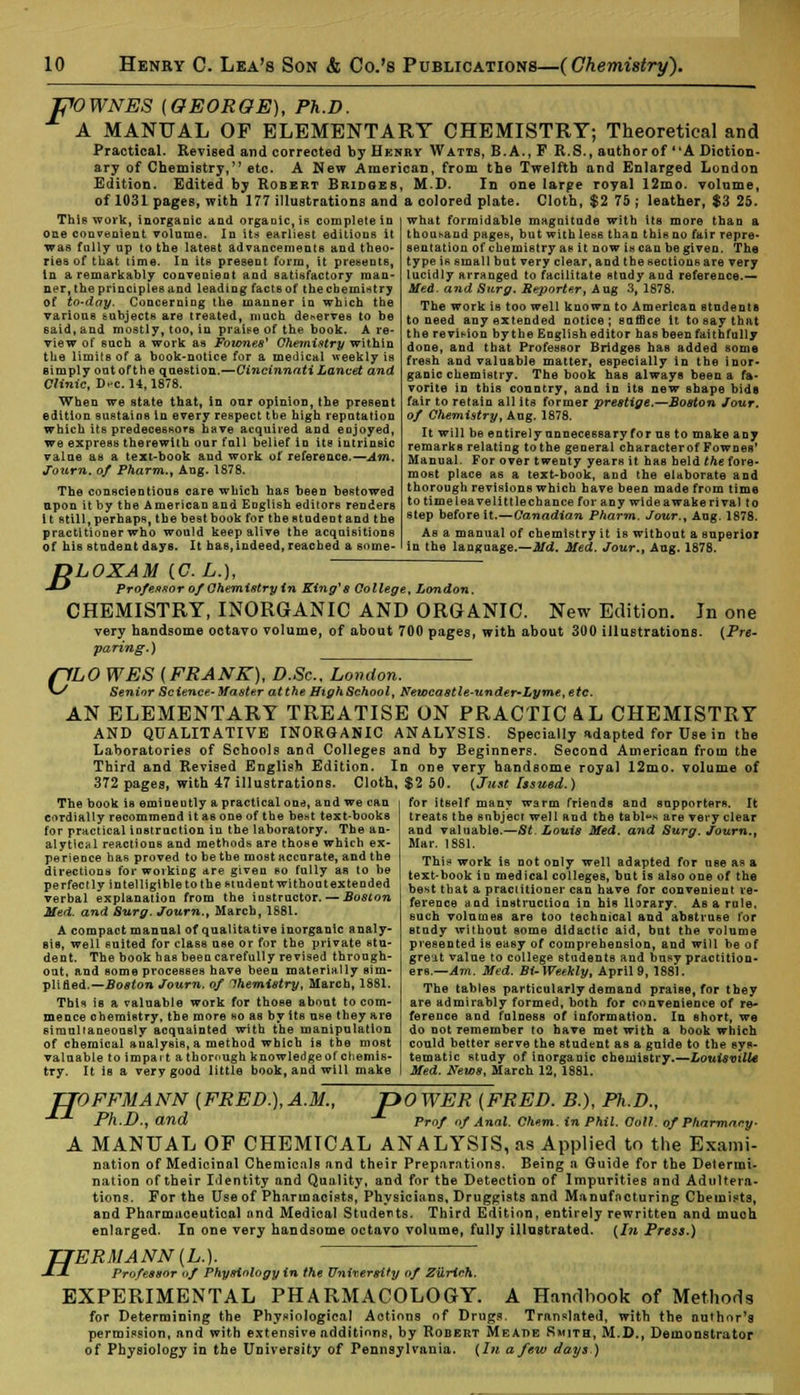 POWNES (GEORGE), Ph.D. A MANUAL OF ELEMENTARY CHEMISTRY; Theoretical and Practical. Revised and corrected by Hknry Watts, B.A., F R.S., author of (tA Diction- ary of Chemistry, etc. A New American, from the Twelfth and Enlarged London Edition. Edited by Robert Bridges, M.D. In one large royal 12mo. volume, of 1031 pages, with 177 illustrations and a colored plate. Cloth, $2 75 ; leather, $3 25. This work, inorganic and organic, is complete in one convenient volume. In its earliest editions it was fully up to the latest advancements and theo- ries of that time. In its present form, it presents, in a remarkably convenient and satisfactory man- ner, the principles and leading facts of the chemistry of to-day. Concerning the manner in which the various subjects are treated, much deserves to be said, and mostly, too, in praise of the book. A re- view of such a work as Fownes' Chemistry within the limits of a book-notice for a medical weekly is Bimply out oft he question.—Cincinnati Lancet and Clinic, D-c. 14,1878. When we state that, in our opinion, the present edition sustains in every respect the high reputation which its predecessors have acquired and eojoyed, we express therewith our full belief in its intrinsic value as a text-book and work of reference.—Am. Journ. of Pharm., Aug. 1878. The conscientious care which has been bestowed apon it by the American and English editors renders i t still, perhaps, the best book for the student and the practitioner who would keep alive the acquisitions of his student days. It has,indeed, reached a some- what formidable magnitude with its more than a thousand pages, but with less than this no fair repre- sentation of chemistry as it now is can be given. The type is small but very clear, and the sections are very lucidly arranged to facilitate study and reference.— Med. and Surg. Reporter, Aug 3, 1878. The work is too well known to American students to need any extended notice; suffice It to say that the revision by the English editor has beenfaithfully done, and that Professor Bridges has added some fresh and valuable matter, especially in the inor- ganic chemistry. The book has always been a fa- vorite in this country, and in its new shape bide fair to retain all its former prestige,—Boston Jour, of Chemistry, Aug. 1878. It will be entirely unnecessary for us to make any remarks relating to the general characterof Fownes' Manual. For over twenty years it has held the fore- most place as a text-book, and the elaborate and thorough revisions which have been made from time to time lea velittle chance for any wide awake rival to step before it.—Canadian Pharm. Jour., Aug. 1878. As a manual of chemistry it is without a superior in the language.—Did. Med. Jour., Aug. 1878. B LOXAM (C./,.), Professor of Chemistry in King*8 College, London. CHEMISTRY, INORGANIC AND ORGANIC. New Edition. In one very handsome octavo volume, of about 700 pages, with about 300 illustrations. {Pre- paring.) (~1LO WES (FRANK), D.Sc. London. V/ Senior Science-Master at the High School, Newcastle-under-Lyme,etc. AN ELEMENTARY TREATISE ON PRACTIC AL CHEMISTRY AND QUALITATIVE INORGANIC ANALYSIS. Specially adapted for Use in the Laboratories of Schools and Colleges and by Beginners. Second American from the Third and Revised English Edition. In one very handsome royal 12nio. volume of 372 pages, with 47 illustrations. Cloth, $2 50. (Just Issued.) The book is eminently a practical one, and we can cordially recommend it as one of the beat text-books for practical instruction in the laboratory. The an- alytical reactions and methods are those which ex- perience has proved to be the most accurate, and the directions for working are given so fully as to be perfectly intelligible to the student without extended verbal explanation from the instructor. —-Boston Med. and Surg. Journ., March, 1881. A compact manual of qualitative inorganic analy- sis, well suited for class use or for the private stu- dent. The book has been carefully revised through- out, and some processes have been materially sim- plified.— Boston Journ. of Chemistry, March, 1881. This is a valuable work for those about to com- mence chemistry, the more ho as by its use they are simultaneously acquainted with the manipulation of chemical analysis, a method which is the most valuable to impart a thorough knowledge of chemis- try. It is a very good little book, and will make for itself many warm friends and supporters. It treats the subject well and the tables are very clear and valuable.—St. Louis Med. and Surg. Journ., Mar. 1881. This* work is not only well adapted for nee as a text-hook in medical colleges, but is also one of the best that a practitioner can have for convenient re- ference and instruction in bis Horary. As a rule, such volumes are too technical and abstruse for study without some didactic aid, but the volume presented is easy of comprehension, and will be of great value to college students and busy practition- ers.— Am. Med. BU Weekly, April 9, 1881. The tables particularly demand praise, for tbey are admirably formed, both for convenience of re- ference and fulness of information. In short, we do not remember to have met with a book which could better serve the student as a guide to the sys- tematic study of inorganic chemistry.—Louisville Med. News, March 12, 1881. TTOFFMANN (FEED.), A.M., pOWER (FRED. B.), Ph.D., •**■ Ph.D., and -*■ Prof of Anal. Chem. in Phil. Coll. of Pharmacy- A MANUAL OF CHEMTCAL ANALYSIS, as Applied to the Exami- nation of Medicinal Chemicals and their Preparations. Being a Guide for the Determi- nation of their Identity and Quality, and for the Detection of Impurities and Adultera- tions. For the Use of Pharmacists, Physicians, Druggists and Manufacturing Chemists, and Pharmaceutical ond Medical Students. Third Edition, entirely rewritten and much enlarged. In one very handsome octavo volume, fully illustrated. (In Press.) H ERMANN(L.). Professor of Physiology in the University of Zurich. EXPERIMENTAL PHARMACOLOGY. A Handbook of Methods for Determining the Physiological Actions of Drugs. Translated, with the author's permission, and with extensive additions, by Robert Meade Smith, M.D., Demonstrator of Physiology in the University of Pennsylvania. (In a few days )