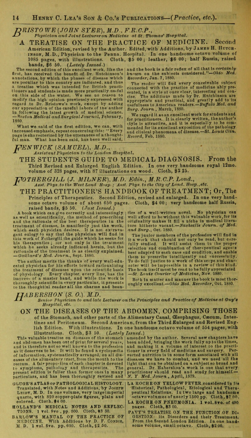 JDRISTO WE (JOHN SYER), M.D.. F.R.O.P., J-) Physician and Joint Lecturer on Medicine at St, Thomas1 Hospital. A TREATISE ON THE PRACTICE OF MEDICINE. Second American Edition, revised by the Aulhor. Edited, with Additions, by James H. Hutch- inson, M.D., Physician to the Penna. Hospital. In one handsome octnvo volume of 1085 pages, with illustrations. Cloth, $5 00; leather, $6 00; half Russia, raised bands, $6 50. {Lately Issued.) and the book is a fair reflex of all that is certainly The second edition of this excellent work, like the firht, has received the benefit of Dr. Hnt«ihiasi»n's aonotations, by which the phases of disease which are peculiar to this country are indicated, and thus a treatise which was intended for British practi- tioners and students is made more practically ustt'ul on this side of the water. We see do reason to modify the high opinion previously expressed with regard to Dr. Bristowe's work, except by adding our appreciation of the careful labors of the author in following the latest growth of medical science. — Boston Medical and Surgical Journal, February, 18S0. What we said of the first edition, we can, with i ncreased emphasis, repeat concerning ibis:  Every page is characterized by the utterances of a thought- ful man. What has been said, has been well said, knnwn on the subiects considered.—Ohio Med, Recorder, Jan. 7,1880. The reader will find every conceivable subject connected with the practice of medicine ably pre- sented, in a style at once clear, interesting and con- cise. The additions made by Dr. Hutchinson are appropriate and practical, and greatly add to its usefulness to American readers.—Buffalo Med. and Surg. Journ., March, 1880. We regard it as an excellent work for students and for practitioners. It is clearly written, the author's >tyle is attractive, aud it is especially to be com- mended foritB excellent expositiou of the pathology and clinical phenomena of disease.—St. Louis Clin. Record, Feb. 1880. F Fl 'EN WICK (SAMUEL), M.D., Assistant Physician to the London Hospital* THE STUDENT'S GUIDE TO MEDICAL DIAGNOSIS. From the Third Revised and Enlarged English Edition. In one very handsome royal 12mo. volume of 328 pages, with 87 illustrations on wood. Cloth, $2 25. VTRERGILL (J. MILNER), M.D. Edin., M.R.C.P. bond., Asst. Phys.tothe. West Lond Hnsp. ; Asst. Phys. to the City of Lond. Hasp.,etc. THE PRACTITIONER'S HANDBOOK OF TREATMENT; Or, The Principles of Therapeutics. Second Edition, revised and enlarged. In one very hand- some octavo volume of about 650 pages. Cloth, $4 00; very handsome half Russia, raised bands, $5 50. (Just Issued.) ties of a well-written novel. No physician can well afford to be without this valuable work,for tte originality makes it fill a niche in medical litera- ture hitherto vacant.—Nashville Journ. of Med. and Surg., Oct. 1880. The junior members of the profession will find in it a work that should not only be read, but care- fully studied. It will assibt them in the proper selection and combination of therapeutical agents beet adapted to each case and condition, and enable them to prescribe intelligently and huccessfully. To do full justice to a work of this scope aud char- acter will be impossible in a review of this kind. The bnok itsflf must be read to be fully appreciated —8t. Louis Courier of Medicine, Nov. 1880. Both In matter and manner the book is most thor- oughly excellent.—Ohio Med. Recorder, Oct. 18S0. A book which can give correctly and interestingly as well as scientifically, the method of prescribing and the rationale of the best therapeutics in the treatment of disease, is manifestly just the work, which each physician desires. It is not extrava- gant eulogy to say that the physician will find in tuia work of Futhergill the guide which he seeks for his therapeutics ; for not only is the treatment which he seeks already indicated herein, hut the rationale of the treatment is as clearly explained. — Gail lard's Me.d. Journ., Sept. 1680. The author merits the thanks of every well-edu- cated physician for his efforts toward rationalizing the treatment of diseases upon the scientific basis of physiology. E*ery chapter, every line, lias the impres- of a master hand, and while the work is thoroughly scientific in every particular, it preseuts to the thoughtful reader all the charms and beau- H 'ABERSHON [S. O.). M.D. Senior Physician to and late Lecturer on the Principles and Practice of Medicine at Guy's Hospital, etc. ON THE DISEASES OF THE ABDOMEN, COMPRISING THOSE of the Stomach, and other parts of the Alimentary Canal, (Esophagus, Caecum, Intes- tines and Peritoneum. Second American, from the Third Enlarged and Revised Eng- lish Edition. With illustrations. In one handsome octavo volume of 554 pages, with illustrations. Cloth, $3 50. (Lately Issued.) This valuable treatise on diseases of the stomach and abdomen has been ont of print for several yeai«, and is therefore not so well known to the profession as it deserves to he. It will be found a cyclopaedia of information, systematically arranged, on all dis- eases of (he alimentary tract, from the mouth to the rectum. A fai* propo* tiou of each chapter is devoted to symptoms, pathology and therapeutics. The present edition is fuller than former ones in many particulars, and has been thoroughly revised and amended by the author. Several new chapters have been added, bringing the work fully up to the times, and making it a volume of interest to the practi- tioner in every field of medicine aud surgery. Per- verted nutrition is in some form associated with all diseases we have to combat, and we need all the light that en a be ohtatued on a subject so broad and general. Dr Habershon's work is one that every practitioner should read and study for himself.— If. Y Med. Journ , April, 1879. G LUGE'S ATLAS of PATHOLOGICAL HISTOLOGY. Translated, with Notes and Additions, by Joseph Leiot, M. D, In one volume, very large imperial quarto, with 820 copper-plate figures, plain and colored. Cloth, *4 00. HOLLAND'S MEDICAL NOTES AND REFLEC- TIONS. I vol. 8vo , pp. 500. Cloth, «3 50. BARLOW'S MANUAL OF THE PRACTICE OF MEDICINE. With Additions by D. F. Condik, M.D. lvol.8vo. pp.600. Cloth, J2 50. LA ROCHE ON YELLOW FEVER.considered In Its Historical, Pathological, Etiological and Thera- peutical Relations. In two large and handsome octavo volumes of nearly 1600 pp. Cloth, $7 00. LA ROCHE ON PNEUMONIA. 1 vol.8vo. of 490 pages. Cloth, $3 00. PAVY'R TREATISE ON THE FUNCTION OF DI- GESTION: its Disorders and their Treatment. From the Second London Edition. In one hand- some volume, small octavo. Cloth, $2 00.