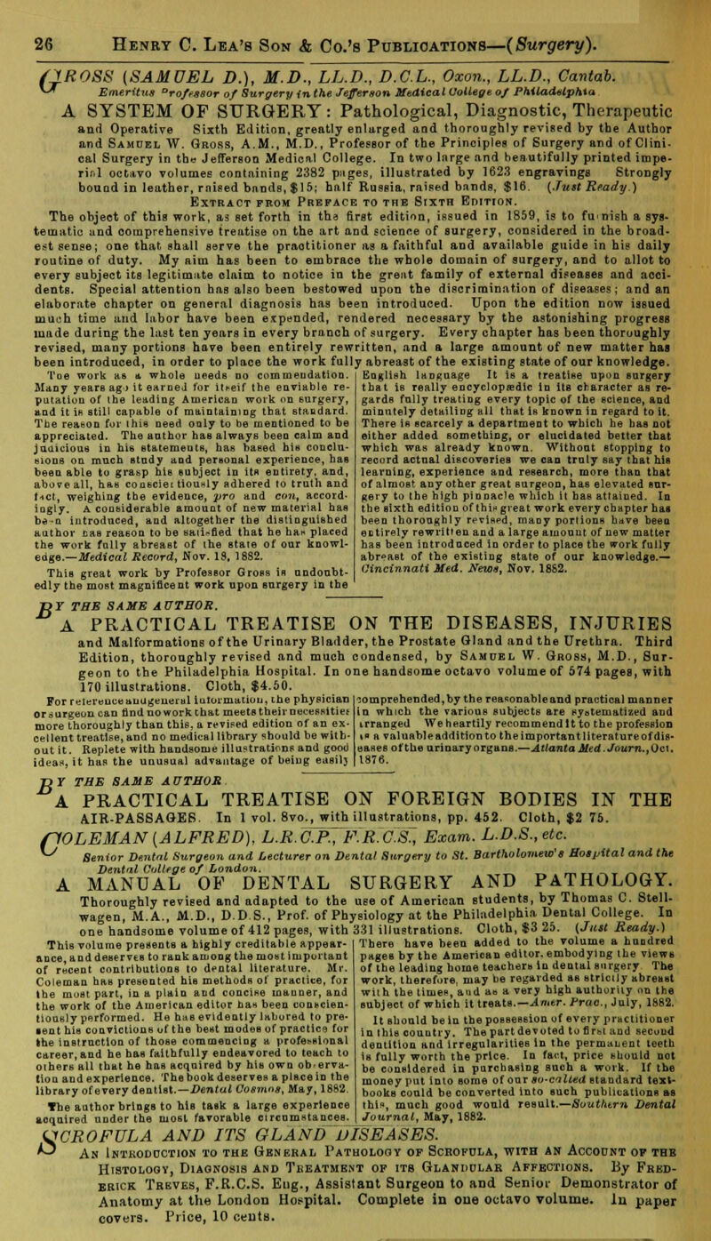 6yROSS {SAMUEL D.), M.D., LL.D., D.C.L., Oxon., LL.D., Cantab. Emeritus Drofessor of Surgery in the Jefferson Medical College of Philadelphia A SYSTEM OF SURGERY: Pathological, Diagnostic, Therapeutic and Operative Sixth Edition, greatly enlarged and thoroughly revised by the Author and Samuel W. Gross, A.M., M.D., Professor of the Principles of Surgery and of Clini- cal Surgery in the Jefferson Medical College. In two large and beautifully printed impe- rial octavo volumes containing 2382 pages, illustrated by 1623 engravings Strongly bouad in leather, raised bands, $15; half Russia, raised bands, $16. {Just Ready.) Extract prom Preface to the Sixth Edition. The object of this work, as set forth in tha first edition, issued in 1859, is to furnish a sys- tematic and comprehensive treatise on the art and science of surgery, considered in the broad- est sense; one that shall serve the praotitioner as a faithful and available guide in his daily routine of duty. My aim has been to embrace the whole domain of surgery, and to allot to every subject its legitimate claim to notice in the greut family of external diseases and acci- dents. Special attention has also been bestowed upon the discrimination of diseases; and an elaborate chapter on general diagnosis has been introduced. Upon the edition now issued much time and labor have been expended, rendered necessary by the astonishing progress made during the last ten years in every branch of surgery. Every chapter has been thoroughly revised, many portions have been entirely rewritten, and a large amount of new matter has been introduced, in order to place the work fully abreast of the existing state of our knowledge. Toe work as a whole needs do commendation Many years ag> it eameJ tor it*eif the enviable re- putation of the leading American work on surgery, and it ib still capable of maintaining that standard. The reason for (his need only to be mentioned to be appreciated. The anthor has always been calm and judicious in his statements, has based his conclu- sions oa much Btudy and personal experience, has been able to grasp his subject in its entirety, and, above all, has coosciei tiou«ly adhered to truth and t-ict, weighing the evidence, pro and eont accord- ingly. A considerable amount of new material has be-n introduced, and altogether the distinguished author uas reason to be satisfied that he haw placed the work fnlly abreaBt of the state of our knowl- edge.— Medical Record, Nov. IS, 18S2. This great work by Professor Gross is undoubt- edly the most magnificent work upon surgery in the English language It is a treatise upon surgery that is really encyclopedic In its character as re- gards fully treating every topic of the science, and minntely detailing all that is known in regard to it. There is scarcely a department to which he has not either added something, or elucidated better that which was already known. Without stopping to record actual discoveries we can truly say that Ms learning, experience and research, more than that of almost any other great surgeon, has elevated sur- gery to the high pinnacle which it has attained. In the sixth edition of thin great work every chapter has been thoroughly revised, many portions have been entirely rewritten and a large amount of new matter has been introduced in order to place the work fully abreast of the existing state of our knowledge.— Cincinnati Med, News, Nov. 18S2. D7 THE SAME AUTHOR. A PRACTICAL TREATISE ON THE DISEASES, INJURIES and Malformations of the Urinary Bladder, the Prostate Gland and the Urethra. Third Edition, thoroughly revised and much condensed, by Samuel W. Gross, M.D., Sur- geon to the Philadelphia Hospital. In one handsome octavo volume of 574 pages, with 170 illustrations. Cloth, $4.50. For reiereuceauugeueml iutormatiou, the physician or surgeon can find no work that meetB their necessities more thoroughly than thie, a revised edition of an ex- cellent treatise, and no medical library should be with- out it. Replete with handsome illustrations and good ideas, it has the unusual advantage of being easil) comprehended,by the reasonableand practical manner in which the various subjects are systematized and irranged We heartily recommend It to the profession tfl a valuableadditionto theimportantliteratureofdis* eases of the urinary organs.—Atlanta Med.Journ.,Oct, 1876. T>Y THE SAME AUTHOR A PRACTICAL TREATISE ON FOREIGN BODIES IN THE AIR-PASSAGES. In 1 vol. 8vo., with illustrations, pp. 452. Cloth, $2 75. (10LEMAN [ALFRED), L.R.O.RtF.M?aK, Exam. L.D.S., etc. Senior Dental Surgeon and Lecturer on Dental Surgery to St. Bartholomew's Hospital and the Dental College of London. MANUAL OF DENTAL SURGERY AND PATHOLOGY. Thoroughly revised and adapted to the use of American students, by Thomas C. Stell- wagen, M.A., M.D., D.D.S., Prof, of Physiology at the Philadelphia Dental College. In one handsome volume of 412 pages, with 331 illustrations. Cloth, $3 25. (Just Ready.) There have been added to the volume a hundred pages by the American editor, embodying the views of the leading home teachers in dental surgery The work, therefore, may be regarded as stricily abreast with the times, and as a very high authority on the subject of which it treats.—Amtr. true, July, 1882. It Bhould be in the possession of every practitioner in this country. The part devoted to first and second dentition and irregularities in the permanent teeth is fully worth the price. In fact, price should not be considered in parchasing such a work. If the money put into some of our so-called standard text- books could be converted into such publications as this, much good would result.—Southern Dental Journal, May, 1882. This volume presents a highly creditable appear ance, anddeservtB to rank among the most important of rwcent contributions to dental literature. Mr. Coleman has presented his methods of practice, for the most part, in a plain and concise manner, and the work of the American editor has been conscien- tiously performed. He has evidently labored to pre- sent his convictions of the best modes of practice for the instruction of those commencing a professional career,and he has faithfully endeavored to teach to others all that he has acquired by his own ob-erva- tiou and experience. The book deserves a place in the library of every dentist.—Dental Cosmos, May, 1882. The author brings to his task a large experience acquired under the most favorable circumstances. SCROFULA AND ITS GLAND DISEASES. An Introduction to the General Pathology op Scrofula, with an Account op thb Htstologv, Diagnosis and Treatment of its Glandular Affections. By Fred- erick Treves, F.R.C.S. Eug., Assistant Surgeon to and Senior Demonstrator of Anatomy at the London Hospital. Complete in one octavo volume. In paper covers. Price, 10 cents.