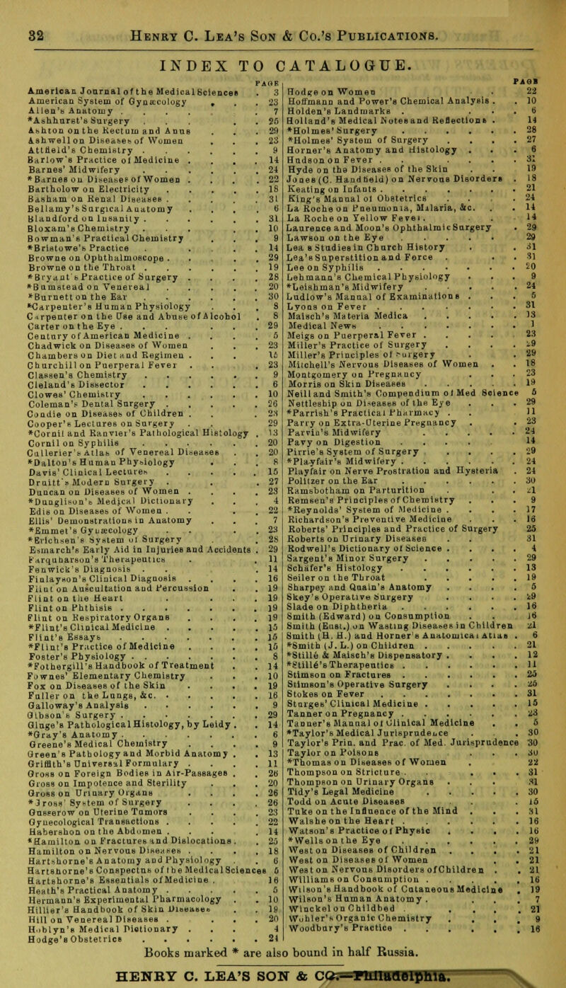 INDEX TO CATALOGUE. PAGE 3 23 7 25 29 23 American J carnal of the Medical Sciences American System of Gynecology . Allen's Anatomy . *Ashhurst's Surgery Abhton onthe Kectnm and Anne Ashwellon D>-e,:< set? ol Women Attlield's Chemistry . Barlow's Practice ol Medicine Barnes' Midwifery * Barnes on Disease £ of Women Bartholow on Electricity Basham on Kenal Diseases . Bellamy's Surgical Anatomy Blandford on Insanity . Bloxaru's Chemistry . Bowman's Practical Chemistry *Bri8towe'b Practice Browne on Ophthalmoscope . Browne on the Thruat . *Biyant'b Practice of Surgery *Btimstead on Venereal *Burnett on the Ear ■■Carpenter's Human Physiology C irpenter on the Use and Abuse of Alcoh Carter on the Eye ... Century of American Medicine . Chadwick on Diseases of Wumen Chambers on Diet and Regimen . Churchill on Puerperal Fever Classen's Chemistry .... Ctelaud'B Dissector .... Clowes' Chemistry .... Coleman'? Dental Surgery . Condie on Diseases of Children . Cooper's Lectures on Surgery *Cornil and Ranviei's Pathological Histology Cornil on Syphilis .... Callerier's Atlab of Venereal Diseases *Dalton's Human Phy&iology J Davis' Clinical Lecture* Druitt's Modern Surgery . Duncan ou Diseases of Women . *Dunglison'b Medical Dictionary Edis on Diseases of Women . Ellis' Demonstrations in Anatomy ♦Emmet's Gyuiecology ♦Brichsen'e System of Surgery Esmarch's Early Aid in Injuries and Accidents F.irqubarsou's Therapeutics Fenwick's Diagnosis . Finlayson's Clinical Diagnosis Flint on Auscultation and Percussion Flint on the Heart Flint on Phthisis Flint on Respiratory Organs ♦Flint's ClinicalMedicine . Flint'B Essays ♦Flint's Practice of Medicine Foster's Physiology ♦Fothergill's Handbook of Treatment F^wnes' Elementary Chemistry Fox on Diseases of the Skin Fuller on the Longs, &c. • Galloway's Analysis .... Gibson's Surgery Glage's PathologicalHistology, by Leidy ♦Gray'B Anatomy Greene's Medical Chemistry Green's Pathology and Morbid Anatomy Griffith's Universal Formulary . GrosB on Foreign Bodies in Air-PassageB Gross on Impotence and Sterility Gross on Urinary Organs * 3 ross' Systern of Surgery Gusserow on Uterine Tamors Gynecological Transactions . Habershon on the Abdomen . * Hamilton on Fractures and Dislocations Hamilton on Nervous Diseases . Hartfthorne's Anatomy and Physiology Harts home's Conspectus of the Medical Sciences o 16 Hartshorne's Essentials ofMedicine . Heath's Practical Anatomy . Hermann's Experimental Pharmacology . . lu Hillier's Handbook of Skin Dibeaaee . . 18 Hill on Venereal Diseases • ... 20 H.iblyn's Medical Dictionary ... -1 Hodge's Obstetrics 21 Books marked * are also bound in half Russia Hodgeon Women Hoffmann and Power's Chemical Analysis . Holden's Landmarks . Holland's Medical Noteeand Reflections • *Holmes' Surgery ♦Holmes' System of Surgery Horner's Anatomy and Histology . Hudson on Fever . ... Hyde on the Diseases of the Skin Jones (C. Handheld) on Nervous Disorders Keating on Infants King's Manual ol Obstetrics La Roche ou Pneumonia, Malaria, &c. La Rocheon Yellow Fevei. Laurence and Moon's OphthalmicSurgery Lawson on the Eye Lea s Studies in Church History . Lea'sSuperstition and Force . Lee on Syphilis Lehmann's Chemical Physiology . . ♦Leishman's Midwifery .... Ludlow's Manual of Examinations . Lyoas on Fever Maisch's Materia Medica .... Medical News . .... Meigs on Puerperal Fever .... Miller's Practice of Surgery Miller's Principles ol .-uigery Mitchell's Nervous Diseases of Women Montgomery on Pregnancy Morris on Skin Diseases .... Neil I and Smith's Compendium ol Med Science Nettlesbip on Diseases of the Eye ♦Parrish's Practical Pharmacy . Parry on Extra-Uterine Pregnancy Parvin's Midwifery .... Pavy on Digestion .... Pirrie's System of Surgery ... ♦Pla-yfair's Midwifery Playfair on Nerve Prostration and Hysteria Politzer on the Ear Ramsbotham on Parturition Remsen'a Principles of Chemistry ♦Reynolds' System of Medicine . Richardson's Preventive Medicine Roberts' Principles and Practice of Surgery Robertson Urinary Diseases Rodwell's Dictionary ol Science .... Sargent's Minor Surgery Schiifer's Histology Seiler on the Throat Sharpey and Qoain's Anatomy .... Skey's Operative Surgery . Slade on Diphtheria Smith (Edward) on Consumption Smith (Eust.) on Wasting Diseases in Children Smith (H. H.) and Horner's Anatomical Atlas . ♦Smith (J. L.) on Children ♦Stille & Maisch's Dispensatory .... ♦StilleVsTherapeutica Stimson on Fractures Stimson's Operative Surgery . Stokes on Fever Stmges' Clinical Medicine Tanner on Pregnancy Taaner's Manual ot Clinical Medicine . , •Taylor's Medical Jurisprudence Taylor'B Priu. and Prac. of Med. Jurisprudence Taylor on Poisons . . . ♦Thomas on Diseases of Women Thompson on Stricture • . Thompson on Urinary Organs Tidy's Legal Medicine Todd on Acute Diseases Tuke on the Influence of the Mind . Walshe on the Heart Watson's Practice ol Physic . . . . ♦Wellson the Eye West on Diseases of Children . . West on Diseases ol Women . . Weston Nervous Disorders ofChildren . Williamson Consumption Wilson's Handbook of CutaneouB Medicine . Wilson's Human Anatomy . , Wlnckelon Childbed . , Wo bier's Organic Chemistry . . , # Woodbury's Practice 22 10 6 14 28 27 6 a: 19 18 21 21 14 14 29 29 31 31 20 9 24 5 31 13 1 23 .9 29 18 23 19 5 24 14 29 24 24 30 a 9 17 ia 25 31 4 29 13 19 5 *9 16 J6 l\ 6 21 12 11 2o 26 31 10 ■a 6 30 30 3U 22 31 31 30 id 31 16 16 29 21 21 21 16 19 7 21 HENRY C. LEA'S SON & CQr— FlUMtCLeiphlfl