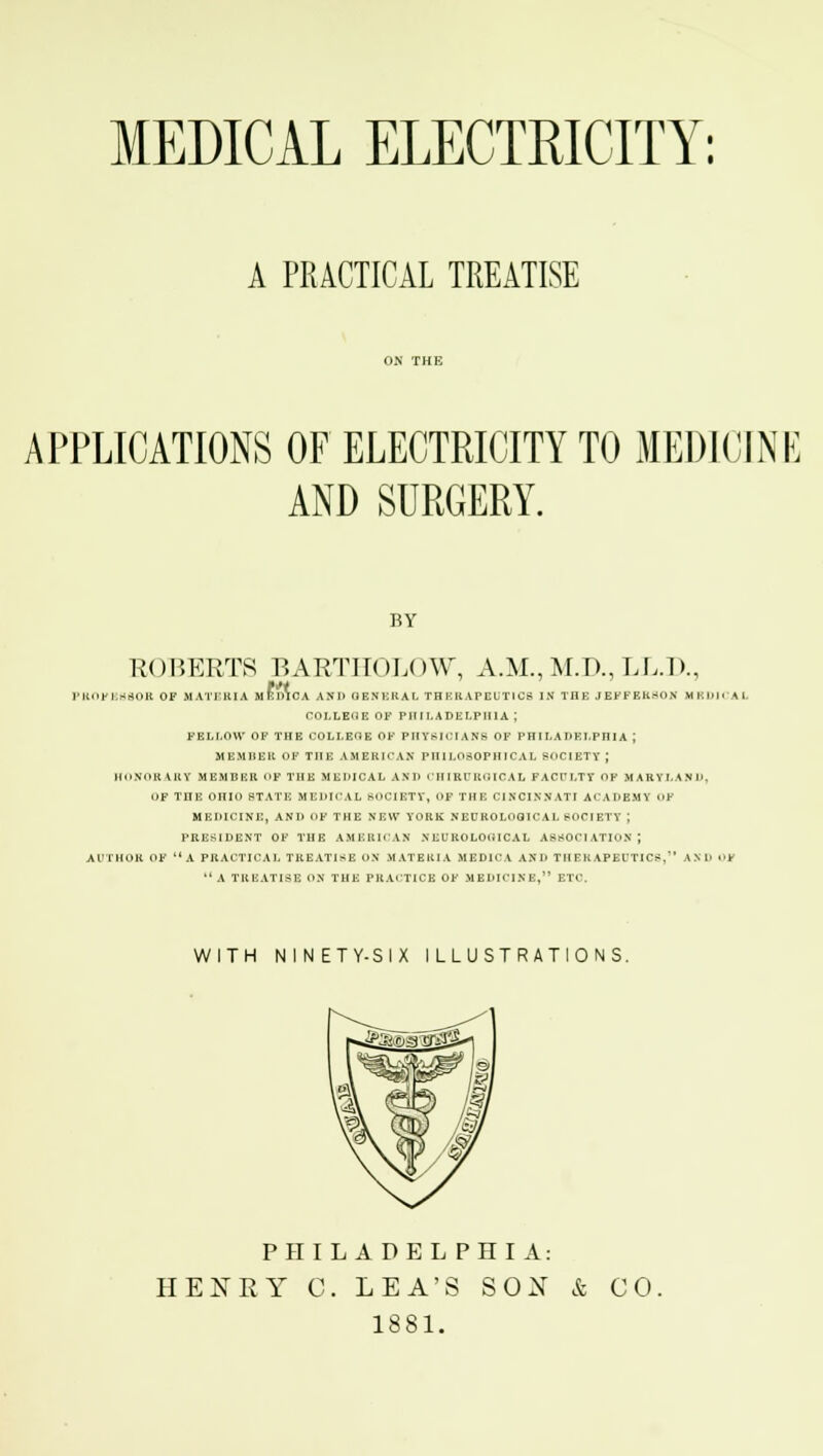 MEDICAL ELECTRICITY: A PRACTICAL TREATISE APPLICATIONS OF ELECTRICITY TO MEDICINE AND SURGERY. BY ROBERTS BARTHOLOW, A.M.,M.D.,LL.J)., PROFESSOR OF MATERIA MEDICA AKD GENERAL THEBAPEUTICB IN THE JEFFERSON MEDICAL COLLEOE OF PHILADELPHIA J FELLOW OF THE COLLEOE OF PHYSICIANS OF PHILADELPHIA ; MEMBER OF THE AMERICAN PHILOSOPHICAL SOCIETY ; HONORARY MEMBER OF THE MEDICAL AND CHIRURGICAL FACULTY Op MARY LAN I'. i)F THE OHIO STATE MEDICAL SOCIETY, OJP THE CINCINNATI ACADEMY OF MEDICINE, AND OF THE NEW YORK NEUROLOGICAL SOCIETY J PRESIDENT OF THE AMERICAN NEUROLOGICAL ASSOCIATION; AUTHOR OF A PRACTICAL TREATISE ON MATERIA MEDICA AND THERAPEUTICS, AND OJ* A TREATISE ON THE PRACTICE OF MEDICINE, ETC. WITH NINETY-SIX ILLUSTRATIONS. PHILADELPHIA: HENRY 0. LEA'S SOX & 1881. CO.