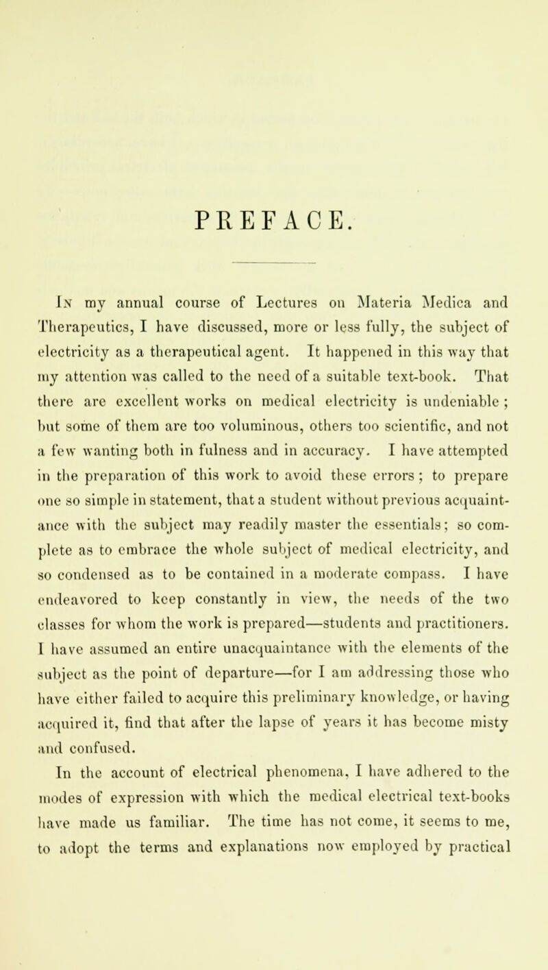 PREFACE. Ix my annual course of Lectures on Materia Medica and Therapeutics, I have discussed, more or less fully, the subject of electricity as a therapeutical agent. It happened in this way that my attention was called to the need of a suitable text-book. That there are excellent works on medical electricity is undeniable ; but some of them are too voluminous, others too scientific, and not a few wanting both in fulness and in accuracy. I have attempted in the preparation of this work to avoid these errors ; to prepare one so simple in statement, that a student without previous acquaint- ance with the subject may readily master the essentials; so com- plete as to embrace the whole subject of medical electricity, and so condensed as to be contained in a moderate compass. I have endeavored to keep constantly in view, the needs of the two classes for whom the work is prepared—students and practitioners. I have assumed an entire unacquaintance with the elements of the subject as the point of departure—for I am addressing those who have either failed to acquire this preliminary knowledge, or having acquired it, find that after the lapse of years it has become misty and confused. In the account of electrical phenomena. I have adhered to the modes of expression with which the medical electrical text-books have made us familiar. The time has not come, it seems to me, to adopt the terms and explanations now employed by practical