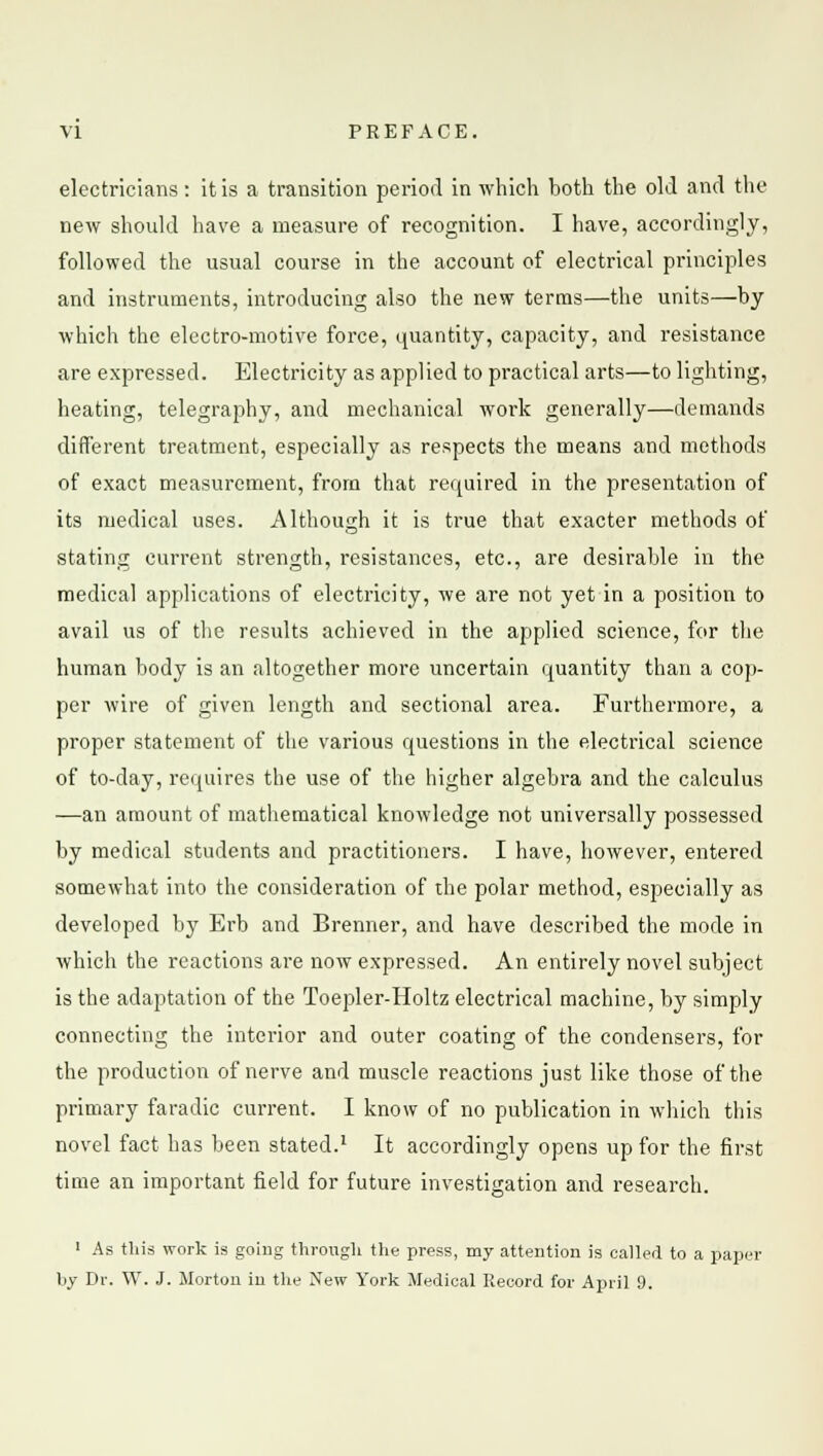 electricians: it is a transition period in which both the old and the new should have a measure of recognition. I have, accordingly, followed the usual course in the account of electrical principles and instruments, introducing also the new terras—the units—by which the electro-motive force, quantity, capacity, and resistance are expressed. Electricity as applied to practical arts—to lighting, heating, telegraphy, and mechanical work generally—demands different treatment, especially as respects the means and methods of exact measurement, from that required in the presentation of its medical uses. Although it is true that exacter methods of stating current strength, resistances, etc., are desirable in the medical applications of electricity, we are not yet in a position to avail us of the results achieved in the applied science, for the human body is an altogether more uncertain quantity than a cop- per wire of given length and sectional area. Furthermore, a proper statement of the various questions in the electrical science of to-day, requires the use of the higher algebra and the calculus —an amount of mathematical knowledge not universally possessed by medical students and practitioners. I have, however, entered somewhat into the consideration of the polar method, especially as developed by Erb and Brenner, and have described the mode in which the reactions are now expressed. An entirely novel subject is the adaptation of the Toepler-Holtz electrical machine, by simply connecting the interior and outer coating of the condensers, for the production of nerve and muscle reactions just like those of the primary faradic current. I know of no publication in which this novel fact has been stated.1 It accordingly opens up for the first time an important field for future investigation and research. 1 As this work is going through the press, my attention is called to a paper by Dr. W. J. Morton in the New York Medical Record for April 9.