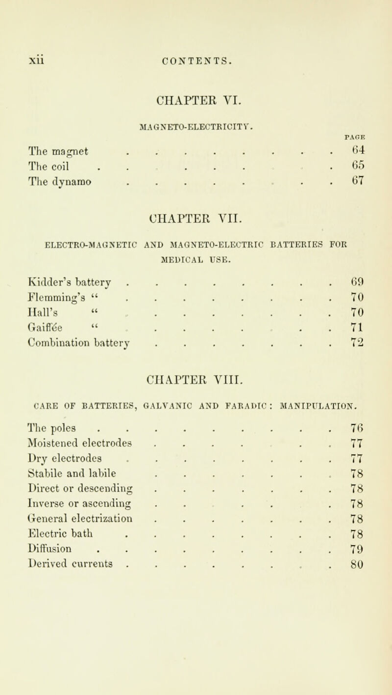 The magnet The coil The dynamo CHAPTER VI. MAGNETO-ELECTRICITV. PAGE 64 65 67 CHAPTER VII. ELECTRO-MAGNETIC AND MAGNETO-ELECTRIC BATTERIES FOR MEDICAL USE. Kidder's battery 69 Flemming's ... 70 Hall's 70 Gaiffe'e  . 71 Combination battery 72 CHAPTER VIII. CARE OF BATTERIES, GALVANIC AND FARAMC The poles Moistened electrodes Dry electrodes Stabile and labile Direct or descending Inverse or ascending General electrization Electric bath Diffusion Derived currents MANIPULATION. 76 77 77 78 78 78 78 78 79 80