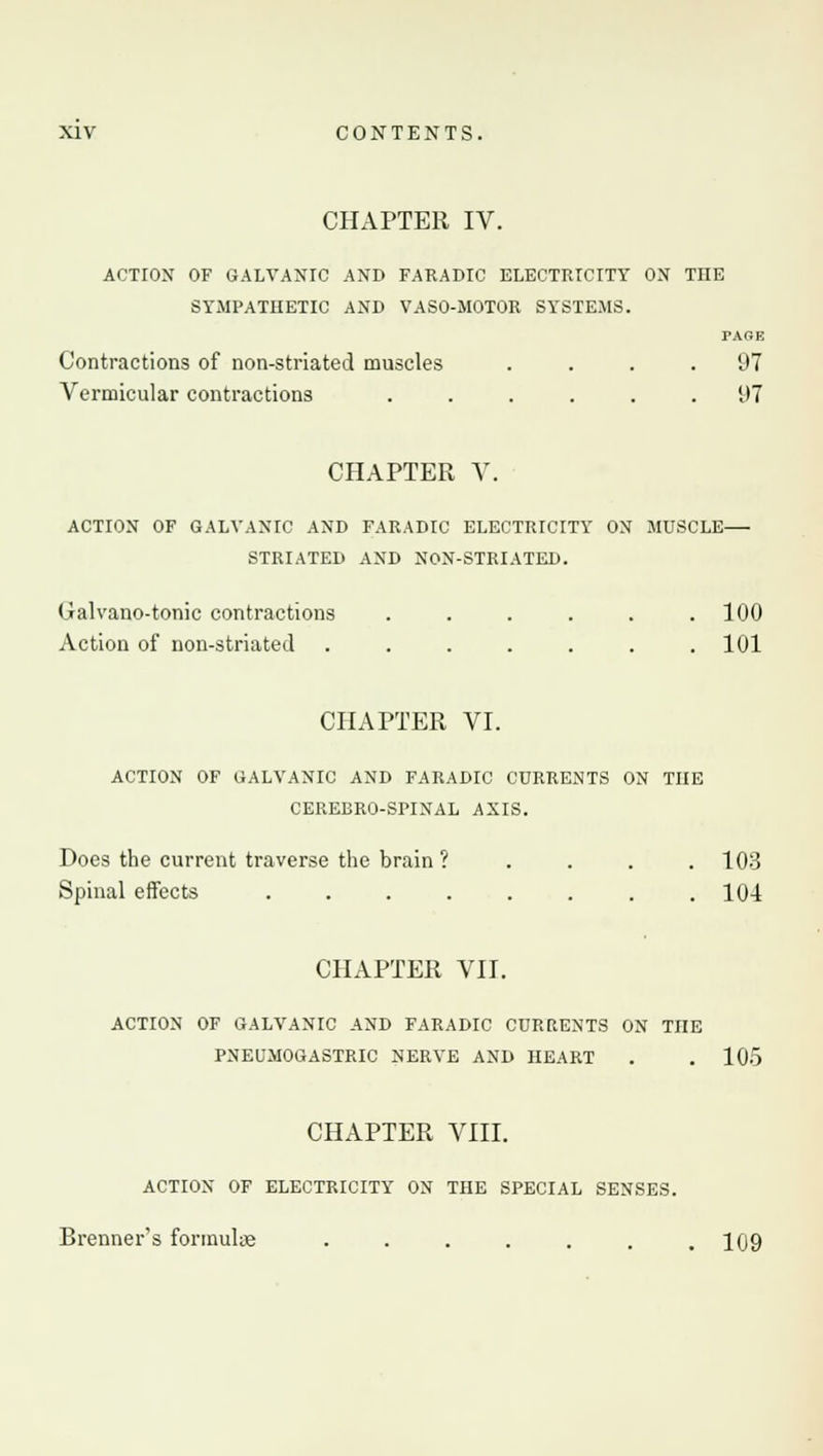 CHAPTER IV. ACTION OF GALVANIC AND FARADIC ELECTRICITY ON THE SYMPATHETIC AND VASO-MOTOR SYSTEMS. TARE Contractions of non-striated muscles .... 97 Vermicular contractions ...... 97 CHAPTER V. ACTION OF GALVANIC AND FARADIC ELECTRICITY ON MUSCLE STRIATED AND NON-STRIATED. Galvano-tonic contractions . . . . . .100 Action of non-striated . . . . . . .101 CHAPTER VI. ACTION OF GALVANIC AND FARADIC CURRENTS ON THE CEREBRO-SPINAL AXIS. Does the current traverse the brain ? .... 103 Spinal effects . . . . . . . .104 CHAPTER VII. ACTION OF GALVANIC AND FARADIC CURRENTS ON THE PNEUMOGASTRIC NERVE AND HEART . .105 CHAPTER VIII. ACTION OF ELECTRICITY ON THE SPECIAL SENSES. Brenner's formulae . . . . . . .109