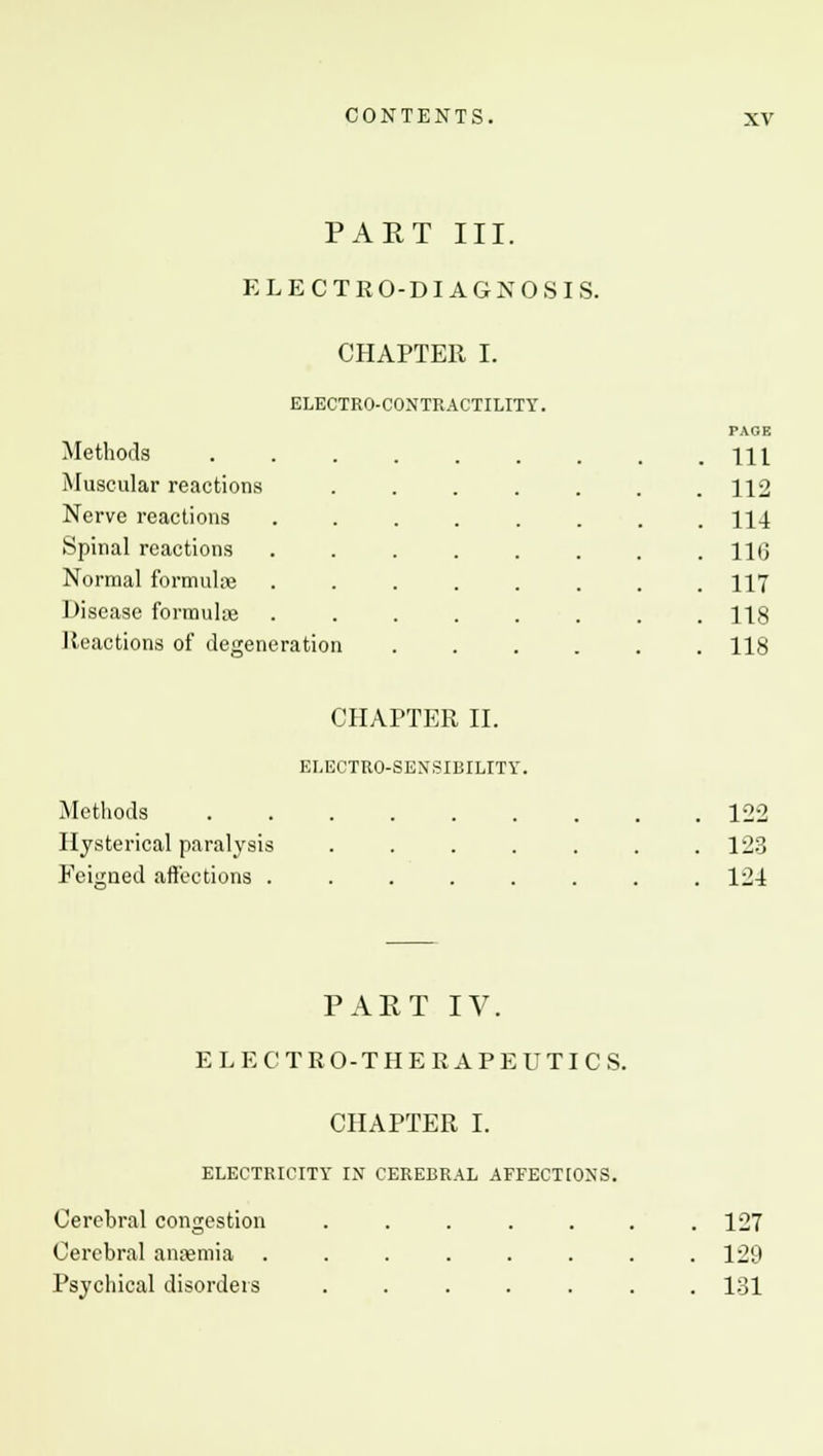 PART III. ELECTRO-DIAGNOSIS. CHAPTER I. ELECTRO-CONTRACTILITY. Methods Muscular reactions Nerve reactions Spinal reactions Normal formulae Disease formulae Reactions of degeneration PAGE 111 112 114 11(3 117 118 118 Methods Hysterical paralysis Eeigned affections . CHAPTER II. ELECTRO-SENSIBILITY. 122 123 124 PART IV. ELECTRO-THERAPEUTIC S. CHAPTER I. ELECTRICITY IX CEREBRAL AFFECTIONS. Cerebral congestion Cerebral anaemia . Psychical disorders 127 129 131